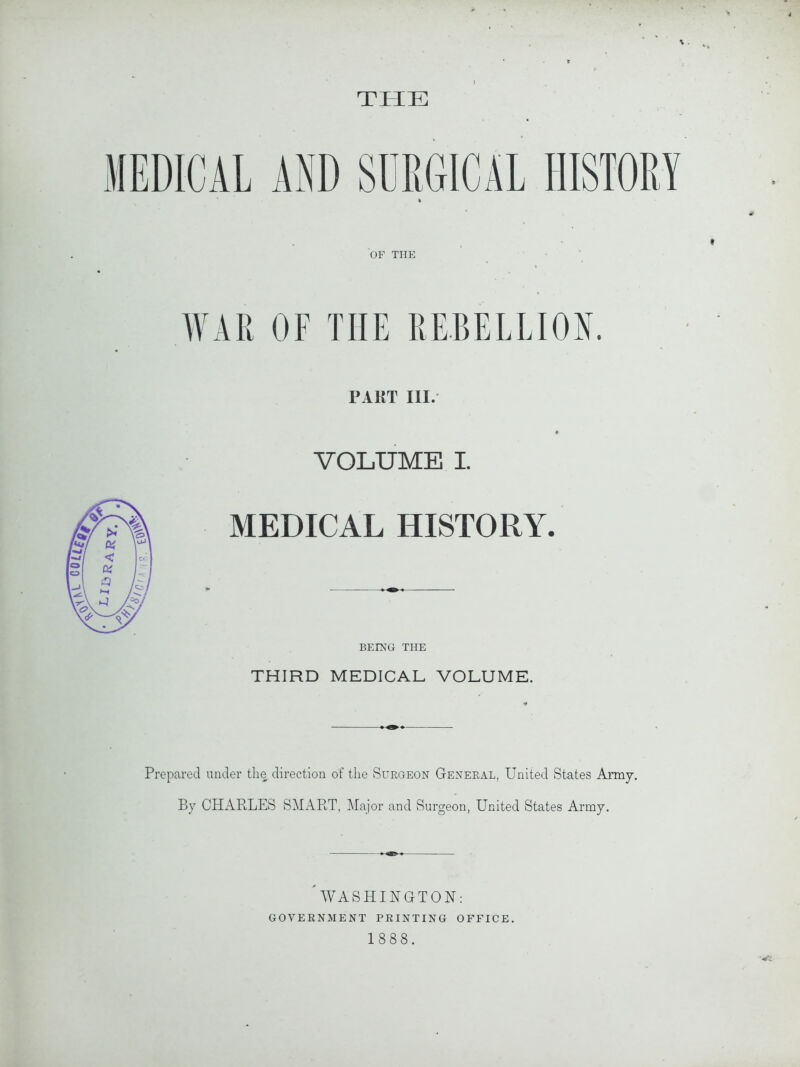 THE MEDICAL AND SURGICAL HISTORY % OF THE WAR OF THE REBELLION. PART III. VOLUME I. MEDICAL HISTORY. BEING THE THIRD MEDICAL VOLUME. Prepared under the direction of the Surgeon General, United States Army. By CHARLES SMART, Major and Surgeon, United States Army. WASHINGTON: GOVERNMENT printing office.