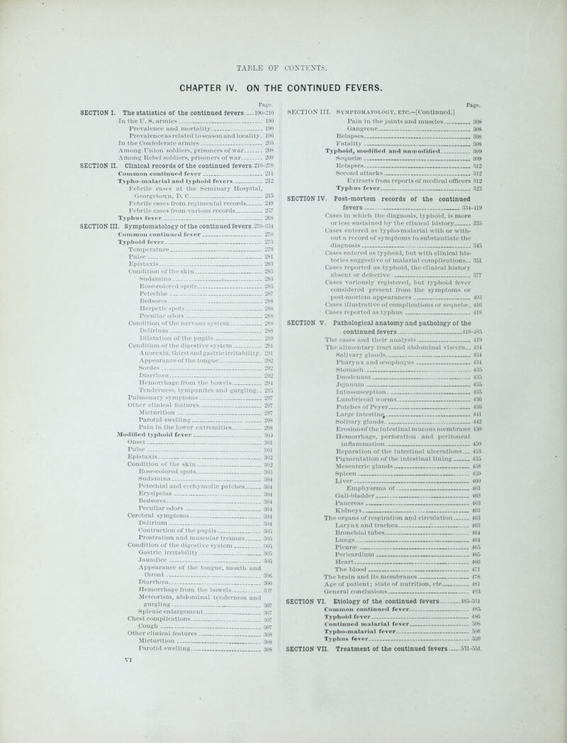 CHAPTER IV. ON THE CONTINUED FEVERS. Page. SECTION I. The statistics of the continued fevers ...190-210 In the U. S. armies 190 Prevalence and mortality 190 Prevalence as related to season and locality. 196 In the Confederate armies 205 Among Union soldiers, prisoners of war 208 Among Rebel soldiers, prisoners of war 209 SECTION II. Clinical records of the continued fevers.210-270 Common continued fever 211 Tvpho-malarial and typhoid fevers 212 Febrile cases at the Seminary Hospital, Georgetown, D. C 215 Febrile cases from regimental records 2-19 Febrile cases from various records 257 Typhus fever 268 SECTION III. Symptomatology of the continued fevers .270-334 Common continued fever 270 Typhoid fever 273 Temperature 279 Pulse 281 Epistaxis 283 Condition of the skin 283 Sudamina 283 Rose-colored spots 285 Petechire 287 Bedsores 288 Herpetic spots 288 Peculiar odors 288 Condition of the nervous system 288 Delirium 288 Dilatation of the pupils 289 Condition of the digestive system 291 Anorexia, thirst and gastric irritability. 291 Appearance of the tongue 292 Sordes 292 Diarrhoea 292 Hemorrhage from the bowels 291 Tenderness, tympanites and gurgling.. 295 Pulmonary symptoms 297 Other clinical features 297 Micturition 297 Parotid swelling 298 Pain in the lower extremities 298 Modified typhoid fever 30J Onset 301 Pulse 301 Epistaxis 302 Condition of the skin 302 Rose-colored spots 303 Sudamina 304 Petechial and ecchymotic patches 304 Erysipelas 304 Bedsores 304 Peculiar odors 304 Cerebral symptoms 304 Delirium 304 Contraction of the pupils 305 Prostration and muscular tremors 305 Condition of the digestive system 305 Gastric irritability 305 Jaundice 305 Appearance of the tongue, mouth and throat 306 Diarrhoea 306 Hemorrhage from the bowels 307 Meteorism, abdominal tenderness and gurgling 307 Splenic enlargement 307 Chest complications 307 Cough — 307 Other clinical features 308 Micturition 303 Parotid swelling 308 Tage. SECTION III. Symptomatology, etc.—[Continued.) Pain in the joints and muscles 308 Gangrene 308 Relapses 308 Fatality 308 Typhoid, modified and unmodified 309 Sequelse 309 Relapses 312 Second attacks 312 Extracts from reports of medical officers 312 Typhus fever 323 SECTION IV. Post-mortem records of the continued fevers 334-419 Cases in which the diagnosis, typhoid, is more or less sustained by the clinical history 335 Cases entered as typho-malarial with or with- out a record of symptoms to substantiate the diagnosis 345 Cases entered as typhoid, but with clinical his- tories suggestive of malarial complications.. 351 Cases reported as typhoid, the clinical history absent or defective 377 Cases variously registered, hut typhoid fever considered present from the symptoms or post-mortem appearances 403 Cases illustrative of complications or sequela;. 416 • Cases reported as typhus 418 SECTION V. Pathological anatomy and pathology of the continued fevers 419-485 The cases and their analysis 419 The alimentary tract and abdominal viscera.. 434 Salivary glands 434 Pharynx and oesophagus 431 Stomach 435 Duodenum 435 Jejunum 4:15 Intussusception 435 Lumbricoid worms 436 Patches of Peyer 436 Large intestine^ 441 Solitary glands ■ 442 Eroslon*of the intestinal mucous membrane 459 Hemorrhage, perforation and peritoneal inflammation 450 Reparation of the intestinal ulcerations... 453 Pigmentation of the intestinal lining 455 Mesenteric glands 458 Spleen 459 Liver 400 Emphysema of 461 Gall-bladder 463 Pancreas 463 Kidneys 463 The organs of respiration and circulation 463 Larynx and trachea 463 Bronchial tubes 464 Lungs 464 Pleura; 465 Pericardium 465 Heart 466 The blood 471 The brain and its membranes 478 Age of patient; state of nutrition, etc 481 General conclusions 4S3 SECTION VI. Etiology of the continued fevers 485-531 Common continued fever 485 Typhoid fever 486 Continued malarial fever 508 Typtio-malarial fever 508 Typhus fever 526 SECTION VII. Treatment of the continued fevers 531-551