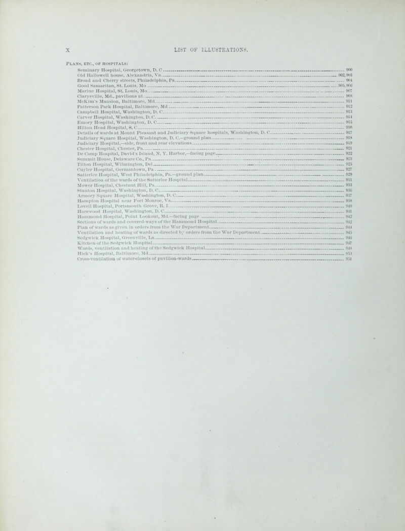 Plans, etc., of hospitals: Seminary Hospital, Georgetown, D. C - - 900 Old Hallowell house, Alexandria, Va 902,903 Broad and Cherry streets, Philadelphia, Pa 901 Good Samaritan, St. Louis, Mo 905,900 Clarysville, Md., pavilions at 90S McKim's Mansion, Baltimore, Md 911 Patterson Park Hospital, Baltimore, Md 912 Campbell Hospital, Washington, D. C 913 Carver Hospital, Washington, D. C 911 Emory Hospital, Washington, D. C 915 Details of wards at Mount Pleasant and Judiciary Square hospitals, Washington, D. C 917 Judiciary Square Hospital, Washington, D. C.—ground plan 91S Judiciary Hospital,—side, front and rear elevations 919 Chester Hospital, Chester, Pa 921 De Camp Hospital, David's Island, X. Y. Harbor,—facing page 922 Summit House, Delaware Co., Pa 923 Tilton Hospital, Wilmington, Del 925 Cuyler Hospital, Germantown, Pa 927 Satterlee Hospital, West Philadelphia, Pa.—ground plan 929 Ventilation of the wards of the Satterlee Hospital 931 Mower Hospital, Chestnut Hill, Pa 933 Stanton Hospital, Washington, D. C 936 Armory Square Hospital, Washington, D. C 937 Hampton Hospital near Fort Monroe, Va. 938 Lovell Hospital, Portsmouth Grove, R. I 910 Harewood Hospital, Washington, D. C 911 Hammond Hospital, Point Lookout, Md.—facing page - » 912 Sections of wards and covered-ways of the Hammond Hospital 912 Plan of wards as given in orders from the War Department 911 Ventilation and heating of wards as directed by orders from the War Department 915 Sedgwick Hospital, Greenville, La 916 Kitchen of the Sedgwick Hospital 917 Wards, ventilation and heating of the Sedgwick Hospital 918 Hick’s Hospital, Baltimore, Md 959 Cross-ventilation of water-closets of pavilion-wards 951