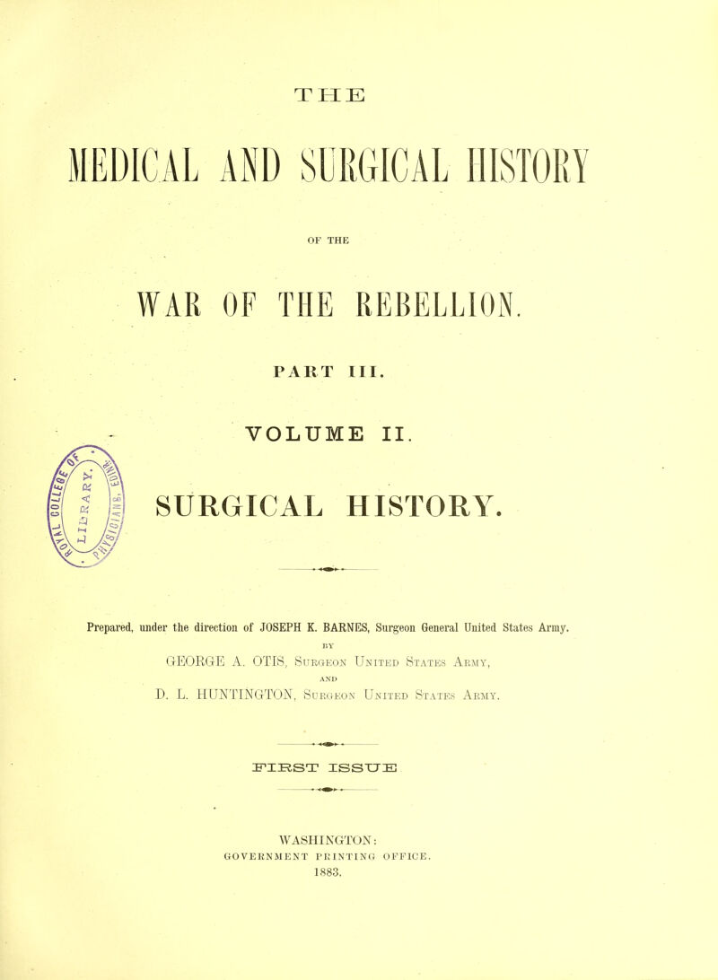 THE OF THE WAR OF THE PART III. VOLUME II. SURGICAL HISTORY. Prepared, under the direction of JOSEPH K. BARNES, Surgeon General United States Army. BY GEORGE A. OTIS, Surgeon United States Army, AND D. L. HUNTINGTON, Surgeon United States Army. FIRST ISSUE WASHINGTON: government printing office. 1883.