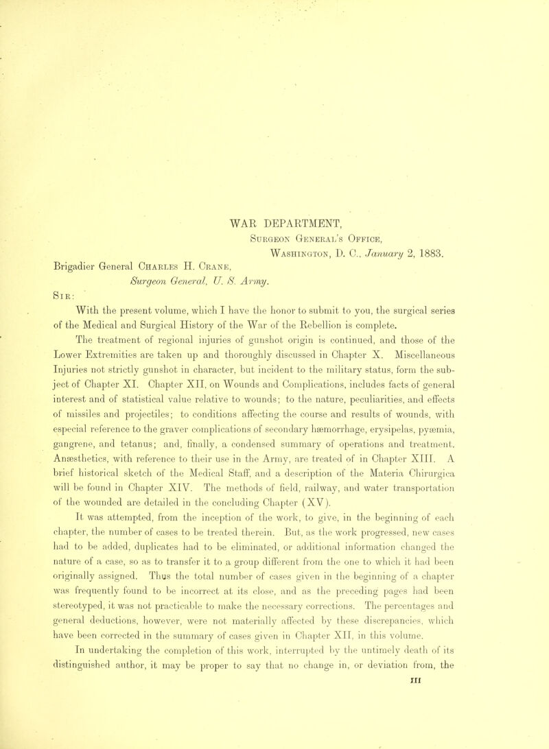 WAR DEPARTMENT, Surgeon General’s Office, Washington, D. 0., January 2, 1883. Brigadier General Charles H. Crane, Surgeon General, U. S. Army. Sir: With the present volume, which I have the honor to submit to you, the surgical series of the Medical and Surgical History of the War of the Rebellion is complete. The treatment of regional injuries of gunshot origin is continued, and those of the Lower Extremities are taken up and thoroughly discussed in Chapter X. Miscellaneous Injuries not strictly gunshot in character, but incident to the military status, form the sub- ject of Chapter XI. Chapter XII, on Wounds and Complications, includes facts of general interest and of statistical value relative to wounds; to the nature, peculiarities, and effects of missiles and projectiles; to conditions affecting the course and results of wounds, with especial reference to the graver complications of secondary haemorrhage, erysipelas, pyaemia, gangrene, and tetanus; and, finally, a condensed summary of operations and treatment. Anaesthetics, with reference to their use in the Army, are treated of in Chapter XIII. A brief historical sketch of the Medical Staff, and a description of the Materia Chirurgica will be found in Chapter XIV. The methods of held, railway, and water transportation of the wounded are detailed in the concluding Chapter (XV). It was attempted, from the inception of the work, to give, in the beginning of each chapter, the number of cases to be treated therein. But, as the work progressed, new cases had to be added, duplicates had to be eliminated, or additional information changed the nature of a case, so as to transfer it to a group different from the one to which it had been originally assigned. Thus the total number of cases given in the beginning of a chapter was frequently found to be incorrect at its close, and as the preceding pages had been stereotyped, it was not practicable to make the necessary corrections. The percentages and general deductions, however, were not materially affected by these discrepancies, which have been corrected in the summary of cases given in Chapter XII, in this volume. In undertaking the completion of this work, interrupted by the untimely death of its distinguished author, it may be proper to say that no change in, or deviation from, the