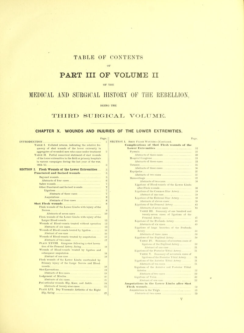 TABLE OF CONTENTS OF PART III OF VOLUME II OF THE MEDICAL AND SURGICAL HISTORY OF THE REBELLION, BEING THE THIRD SI J RCUCAL VOLUME. CHAPTER X. WOUNDS AND INJURIES OF THE LOWER EXTREMITIES. Page. INTRODUCTION 1 TABLE I. Collated returns, indicating the relative fre- quency of shot wounds of the lower extremity in aggregates of wounded men who came under treatment 2 Table II. Partial numerical statement of shot wounds of the lower extremities in the field or primarjr hospitals in various campaigns during the last year of the war, 1864—’65 3 SECTION I. Flesh Wounds of the Lower Extremities 5 Punctured and Incised wounds 5 Bayonet wounds 5 Abstracts of four cases 6 Sabre wounds 7 Other Punctured and Incised wounds 7 Ligations 7 Abstracts of three cases 7 Amputations 8 Abstracts of four cases 8 Shot Flesli wounds 8 ; Flesh wounds of the Lower Limbs with injury of the Nerves 9 Abstracts of seven cases 10 Flesh wounds of the Lower Limbs with injury of the Larger Blood-vessels 13 Wounds of Blood-vessels treated without operation 13 Abstracts of six cases 13 Wounds of Blood-vessels treated by ligation 16 Abstract of one case 16 Wounds of Blood-vessels treated by amputation.... 17 Abstracts of two cases 17 PLATE XXVIII. Gangrene following a shot lacera- tion of the Femoral Artery, facing 18 Wounds of Blood-vessels treated by ligation and subsequent amputation ]8 Abstract of one case 18 Flesh wounds of the Lower Limbs unattended by Primary injury of the Large Nerves and Blood- vessels 18 Shot Lacerations 19 Abstracts of five cases 19 Lodgement of Missiles 01 Abstracts of six cases *21 Peri articular wounds. Hip, Knee, and Ankle 24 Abstracts of twenty-nine cases 25 Plate LVI. Dry Traumatic Arthritis of the Right Hip, facing 27 Page. SECTION 1. Shot Flesh Wounds—[Continued. Complications of Shot Flesli wounds of the Lower Extremities 32 Pya?mia 32 Abstracts of three cases 32 Hospital Gangrene 33 Abstracts of three cases 33 Tetanus 35 Abstracts of three cases 36 Erysipelas 37 Abstracts of two cases 37 Haemorrhage 37 Abstracts of two cases 38 Ligations of Flood-vessels of the Lower Limbs after Flesh wounds 38 Ligations of the Common Iliac Artery 39 Abstract of one case 39 Ligations of the External Iliac Artery 39 Abstracts of eleven cases 39 Ligations of the Femoral Artery 43 Abstracts of seven cases 43 Table III. Summary of oue hundred and twenty-seven cases of ligations of the Femoral Artery 47 Ligations of the Profunda Artery 49 Abstracts of six cases 49 Ligations of large branches of the Profunda Artery 50 Abstracts of three cases 50 Ligations of the Popliteal Artery 50 Table IV. Summary of seventeen cases of ligations of the Popliteal Artery 50 Abstract of one case 51 Ligations of the Posterior Tibial Artery 51 Table V. Summary of seventeen cases of ligations of the Posterior Tibial Artery.... 51 Ligations of the Anterior Tibial Artery 51 Abstracts of ten cases 51 Ligations of the Anterior and Posterior Tibial Arteries 52 Abstracts of two cases 52 Ligations of Veins 52 Abstract of one case 52 Amputations in the Lower Limbs after Shot Flesh wounds 53 Amputations iu the Thigh 53 Abstracts of two cases 53