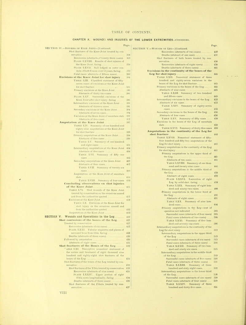 -*■ CHAPTER X. WOUND3 AND INJURIES Or THE LOWER EXTREMITIES—Continued. Page. SECTION IV.—Injuries of Knee Joint—['Continued. Shot fractures of the Knee Joint treated by con- servation . 368 Recoveries (abstracts of twenty-three cases). 369 Plate LXVIII. Results of shot injuries of the Knee Joint, facing 370 Plate LXVII. Ball lodged in outer con- dyle of Left Fern nr over 15 years, facing... 372 Fatal cases abstracts of fifteen cases) 380 Excisions at the Knee Joint for shot injury . 384 Table LIII. Classified statement of fifty- seven cases of excisions at the Knee Joint for shot fracture . 385 Primary excisions at the Knee Joint 386 Abstracts of thirty-two cases 386 PLATE LXV. Successful excisions of the Knee Joint after shot injury, facing 386 Intermediary excisions at the Knee Joint.... 391 Abstracts of thirteen cases 391 Secondary excisions at the Knee Joint 394 Abstracts of seven cases 394 Excisions at the Knee Joint of uncertain date 397 Abstracts of five cases 397 Amputation at the Knee Joint 397 Table LIV. Summary of one hundred and eighty-nine amputations at the Knee Joint for shot fracture 398 Primary amputations at the Knee Joint .... 398 Abstracts of five cases 399 Table LV. Summary of one hundred and eight cases 401 Intermediary amputations at the Knee Joint 404 Abstracts of five cases. .. 404 Table LVI. Summary of fifty-one cases 405 Secondary amputations at the Knee Joint... 407 Abstracts of four cases 407 Table LVII. Summary of twenty-six cases 409 Amputations at the Knee Joint of uncertain date 410 Table LVIII. Summary of four cases 410 Concluding observations on shot injuries of the Knee Joint 411 Table LTX. Shot wounds of the Knee Joint treated by conservation on the occasions named and from the authorities quoted 417 Excisions at the Knee Joint 419 Table LX. Excisions at the Knee Joint for shot injury on the occasions named and from the authorities quoted 422 Amputations at the Knee Joint 423 SECTION V. Wounds and Operations in the Leg 427 Shot contusions of the hones of the Leg 427 Treated by conservation 427 Recoveries (abstracts of six cases) 427 Plate LXXI. Tubular sequestra and pieces of necrosed bone from tibia, facing 428 Deaths (abstracts of three cases) 430 Followed by amputation 430 Abstracts of eight cases 431 Shot fractures of the Bones of the Leg 432 '’ABLE LX I. Descriptive numerical statement of the nature and treatment of eight thousand nine hundred and eighty-eight shot fractures of the bones of the Leg 432 Shot fractures of the bones of the Leg treated by con- servation 432 Shot fractures of the Tibia treated by conservation 433 Recoveries (abstracts of nine cases) 433 Plate LXXIV. Upper portion of right Tibia sawn longitudinally, facing 434 Deaths (abstracts of three cases) 436 Shot fractures of the Fibula treated by con- servation i... 437 Page. SECTION V.—Wounds OF Leg—[Continued. Recoveries (abstracts of two cases)......... 437 Deaths (abstract of one case) 437 Shot fractures of both bones treated by con- servation 438 Recoveries (abstracts of eight cases) 438 Deaths (abstracts of three cases) 441 Excisions in the continuity of the bones of the Leg for shot injury 444 Table LXII. Numerical statement of three hundred and eighty-seven excisions in the hones of the Leg for shot fracture 445 Primary excisions in the bones of the Leg 445 Abstracts of nine cases 445 Table LXII I. Summary of two hundred and fifteen cases 449 Intermediary excisions in the bones of the Leg.. 453 Abstracts of six cases 453 Table LXIV. Summary of eighty-seven cases 455 Secondary excisions in the bones of the Leg.... 456 Abstracts of four cases .456 Table LXV. Summary of fifty cases 458 Excisions in the bones of the Leg of uncertain date 459 TABLE LXVI. Summary of thirty-five cases 460 Amputations in the continuity of the Leg for shot fracture . 460 Table LXV1I. Numerical statement of fift}7-- four hundred and fifty-two amputations of the Leg for shot injury 461 Primary amputations in the continuity of the Leg for shot injury 461 Primary amputations in the upper third of the Leg 461 Abstracts of ten cases 461 Table LXVIII. Summary of one thou- sand and twenty-nine cases 466 Primary amputations in the middle third of the Leg 478 Abstracts of eight cases 478 Plate LXXVI. Laceration of right Leg by solid shot, facing 478 Table LXIX. Summary of eight hun- dred and ninety-two cases 480 Primary amputations in the lower third of the Leg 491 Abstracts of eight cases 491 Table LXX. Summary of nine hun- dred cases 494 Primary amputations in the Leg—seat of operation not indicated 505 Successful cases (abstracts of four cases) 505 Fatal cases (abstracts of two cases) 506 Table LXXI. Summary of five hun- dred and seventy-one cases 506 Intermediary amputations in the continuity of the Leg for shot injury 512 Intermediary amputations in the upper third of the Leg 513 Successful cases (abstracts of six cases) 513 Fatal cases (abstracts of three cases)... 514 Table LXX1I. Summary of two hun- dred and ninety-six cases 515 Intermediary amputations in the middle third of the Leg 519 . Successful cases (abstracts of five cases) 520 Fatal cases (abstraqts of three eases)... 521 Table LXXIII. Summary of three hundred and sixty-eight cases 522 Intermediary amputations in the lower third of the Leg 528 Successful cases (abstracts of six cases) 528 Fatal cases (abstracts of four cases) 529 Table LXXIV. Summary of three hundred and thirty-five cases 531