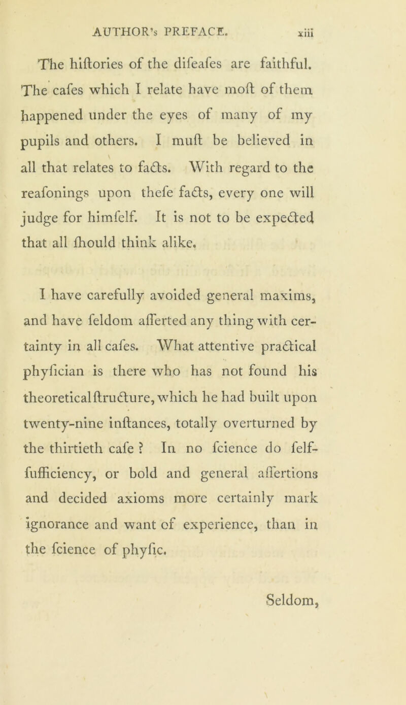 The hidories of the difeafes are faithful. The cafes which I relate have mod of them happened under the eyes of many of my pupils and others. I mud be believed in all that relates to fa£ts. With regard to the reafonings upon thefe fa<ds, every one will judge for himfelf. It is not to be expected that all fhould think alike. I have carefully avoided general maxims, and have feldom afferted any thing with cer- tainty in all cafes. What attentive practical phylician is there who has not found his theoreticaldru(dure, which he had built upon twenty-nine indances, totally overturned by the thirtieth cafe ? In no fcience do felf- fufficiency, or bold and general affertions and decided axioms more certainly mark ignorance and want of experience, than in the fcience of phyfic. Seldom,