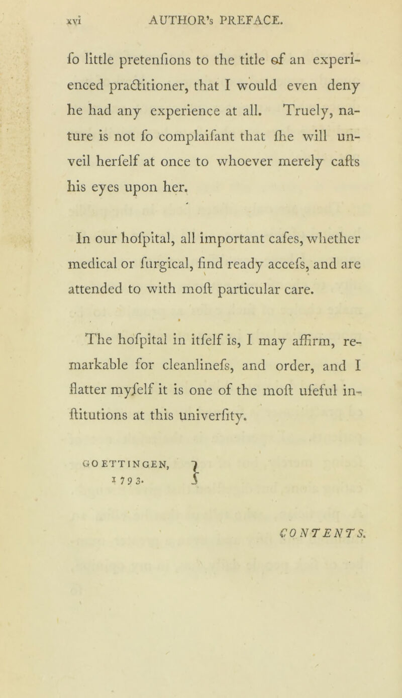 fo little pretenfions to the title of an experi- enced pra&itioner, that I would even deny he had any experience at all. Truely, na- ture is not fo complaifant that fhe will un- veil herfelf at once to whoever merely cafts his eyes upon her. * In our hofpital, all important cafes, whether medical or furgical, find ready accefs, and are attended to with moil particular care. , # The hofpital in itfelf is, I may affirm, re- markable for cleanlinefs, and order, and I flatter myjelf it is one of the molt ufeful in- ftitutions at this univerfity. i GOETTINGEN, 1 1 7 9 3. 3 CONTENTS.