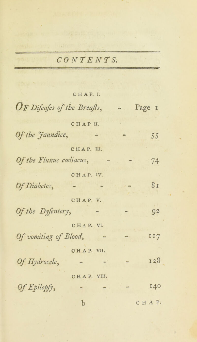 CHAP. r. Of Difeafes of the Breafls, Page i CHAP II. Of the Jaundice, 55 CHAP. III. OJ' the Fluxus ccellacus, 74 CHAP. IV. Of Diabetes, - 8 r CHAP V. Of the Dyfentery, 92 CHAP. VI. 0/ vomiting of Blood, JI7 CHAP. VII. Of Hydrocele, - 128 CHAP. VIII. 0/ Epilepfy, 140 b C H A P.