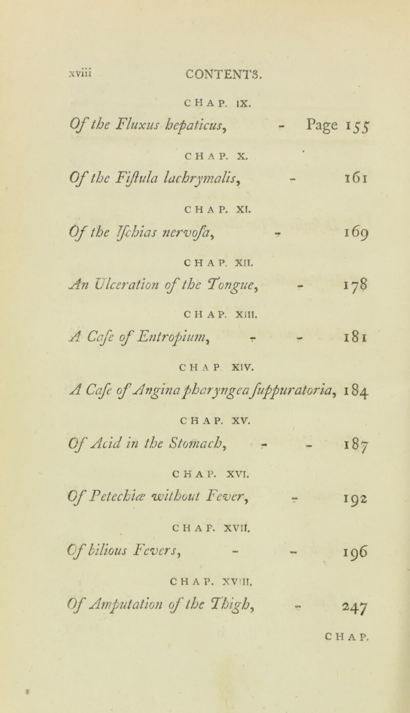 chap. ix. Of the Flux us hepaticus, - Page 155 CHAP. X. Of the Fijlulci lachrymalis, - 161 CHAP. XT. Of the Ifchias nervofa, - 169 CHAP. XII. An Ulceration of the Tongue, - 178 CHAP. XIII. A Cafe of Entropium, r - 181 CHAP XIV. A Cafe of Anginapharyngcafuppuratoria, 184 CHAP. xv. Of Acid in the Stomach, - - 187 CHAP. XVI. Of Petechia? •without Fever, - 192 C H A F. XVII. Of bilious Fevers, - - 196 CHAP. XV'II. Of Amputation of the Thigh, - 247