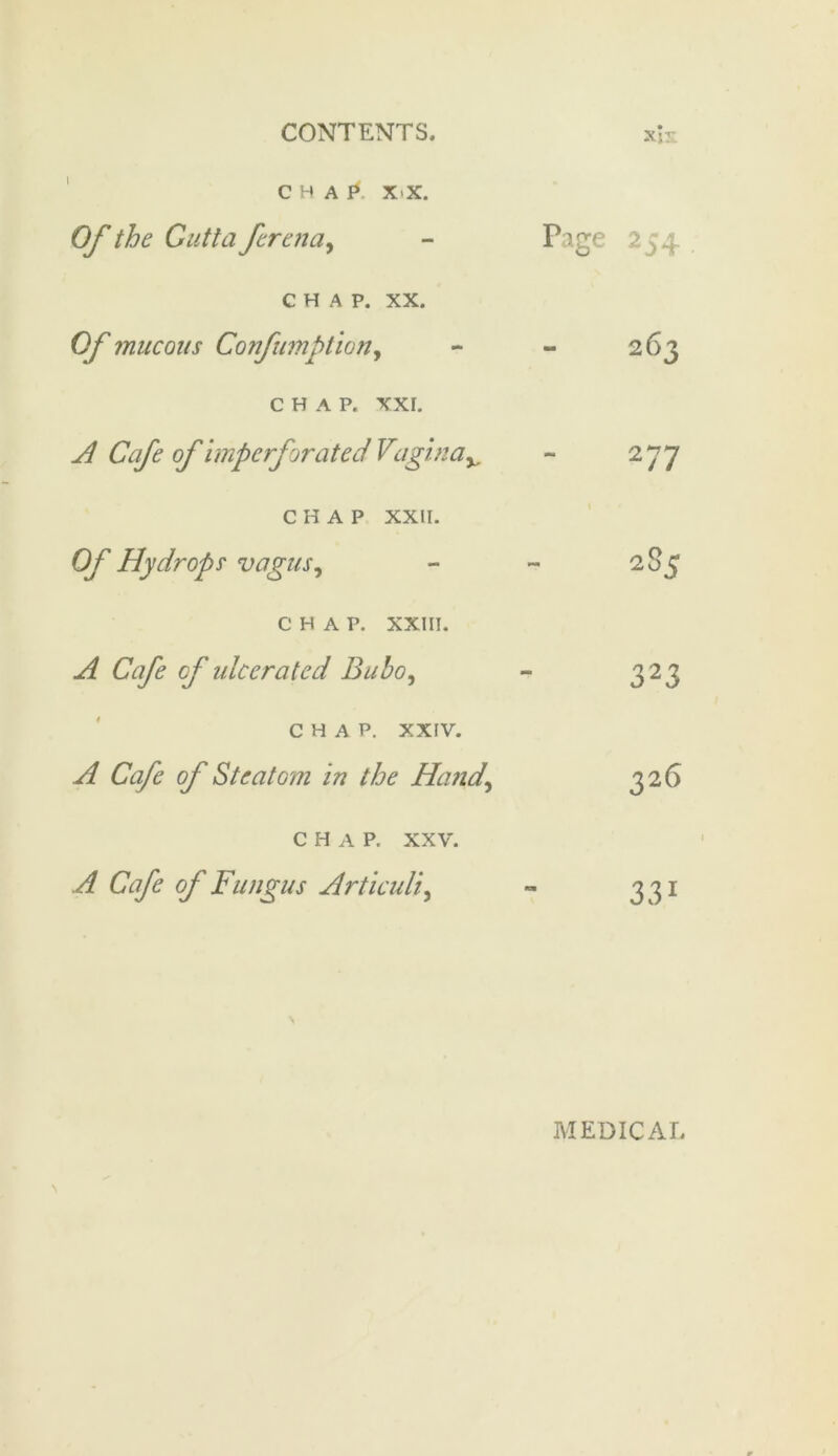 C H A p. XX. Of the Gutta ferena, chap. xx. Of mucous Confumption, CHAP. XXI. A Cafe of imperforated Vaginav CHAP XXII. Of Hydrops vagus, CHAP. XXIII. A Cafe cf ulcerated Bubo, CHAP. XXIV. A Cafe of Steatom in the Hand, CHAP. xxv. A Cafe of Fungus Articuli, Page 254 263 277 285 323 326 331 MEDICAI.
