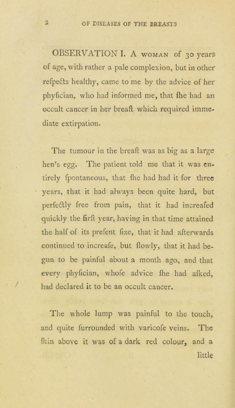 OBSERVATION I. A woman of 30 years of age, with rather a pale complexion, but in other refpe&s healthy, came to me by the advice of her phyfician, who had informed me, that fhe had an occult cancer in her breall which required imme- diate extirpation. The tumour in the breaft was as big as a large hen’s egg. The patient told me that it was en- tirely fpontaneous, that fhe had had it for three • years, that it had always been quite hard, but perfectly free from pain, that it had increafed quickly the firR year, having in that time attained the half of its prefent fize, that it had afterwards continued to increafe, but flowly, that it had be- gun to be painful about a month ago, and that every phyfician, whofe advice fine had afked, had declared it to be an occult cancer. The whole lump was painful to the touch, and quite furrounded with varicofe veins. The fkin above it was of a dark red colour, and a little