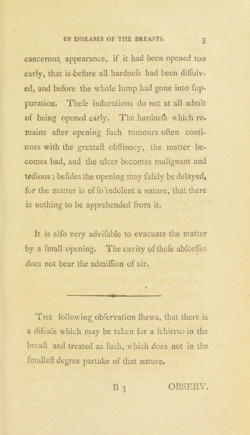 cancerous, appearance, if it had been opened too early, that is -before all hardnefs had been dilfolv- ed, and before the whole lump had gone into fup- puratiou. Thefe indurations do not at all admit of being opened early. The hardnefs which re- mains after opening fuch tumours often conti- nues with the greatefl obftinacy, the matter be- comes bad, and the ulcer becomes malignant and tedious ; befides the opening may fafely be delayed, for the matter is of fo indolent a nature, that there is nothing to be apprehended from it. It is alfo very advifable to evacuate the matter by a fmall opening. The cavity of thefe abfcefles does not bear the admiflion of air. The following obfervation Ihews, that there is a difeafe which may be taken for a fchirrus in the bread; and treated as fuch, which does not in the fmalleft degree partake of that nature. B 3 OBSERV.