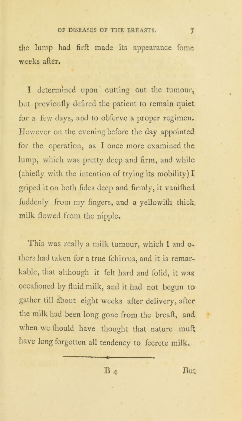 the lamp had firft made its appearance fomc weeks after. I determined upon cutting out the tumour, but previoufly defired the patient to remain quiet for a few clays, and to observe a proper regimen. However on the evening before the day appointed for the operation, as I once more examined the lump, which was pretty deep and firm, and while (chiefly with the intention of trying its mobility) I griped it on both fides deep and firmly, it vanilhed fuddenly from my fingers, and a yellowifli thick milk flowed from the nipple. This was really a milk tumour, which I and o- thers had taken for a true fchirrus, and it is remar- kable, that although it felt hard and folid, it was occafioned by fluid milk, and it had not begun to gather till about eight weeks after delivery, after the milk had been long gone from the breaft, and when we fliould have thought that nature mull; have long forgotten all tendency to fecrete milk.