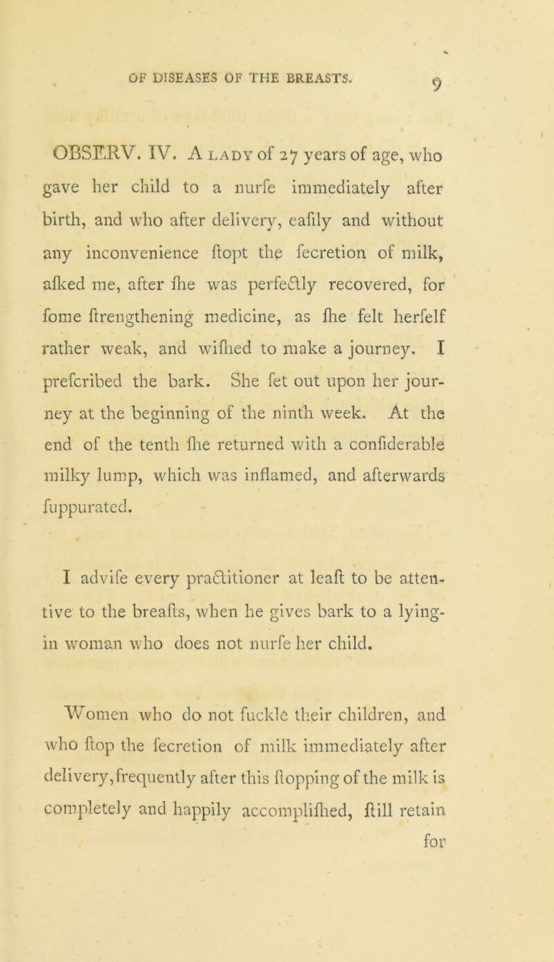 9 OBSERV. IV. A lady of 27 years of age, who gave her child to a nurfe immediately after birth, and who after delivery, eafdy and without any inconvenience flopt the fecretion of milk, alked me, after hie was perfectly recovered, for fome ftrengthening medicine, as hie felt herfelf rather weak, and wifhed to make a journey. I prefcribed the bark. She fet out upon her jour- ney at the beginning of the ninth week. At the end of the tenth hie returned with a confiderable milky lump, which was inflamed, and afterwards fuppurated. I advife every practitioner at leaft to be atten- tive to the breahs, when he gives bark to a lying- in woman who does not nurfe her child. Women who do not fuckle their children, and who hop the fecretion of milk immediately after delivery,frequently after this hopping of the milk is completely and happily accomplihied, hill retain for