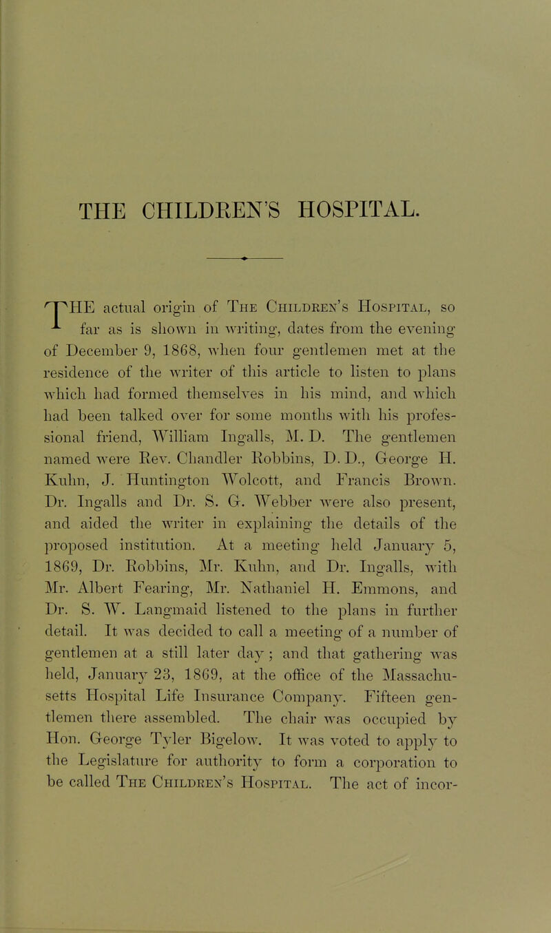 THE CHILDREN'S HOSPITAL. ^pHE actual origin of The Children's Hospital, so far as is shown in writing, dates from the evening of December 9, 1868, when four gentlemen met at the residence of the writer of tliis article to listen to plans which had formed themselves in his mind, and which had been talked over for some months with his profes- sional friend, William Ingalls, M. D. The gentlemen named were Eev. Chandler Robbins, D. D., George H. Kuhn, J. Huntington Wolcott, and Francis Brown. Dr. Ingalls and Dr. S. G. Webber were also present, and aided the writer in explaining the details of the proposed institution. At a meeting held January 5, 1869, Dr. Robbins, Mr. Kuhn, and Dr. Ingalls, with Mr. Albert Fearing, Mr. Nathaniel H. Emmons, and Dr. S. W. Langmaid listened to the plans in further detail. It was decided to call a meeting of a number of gentlemen at a still later day; and that gathering was held, January 23, 1869, at the office of the Massachu- setts Hospital Life Insurance Company. Fifteen gen- tlemen there assembled. The chair was occupied by Hon. George Tyler Bigelow. It was voted to apply to the Legislatiu-e for authority to form a corporation to be called The Children's Hospital. The act of incor-