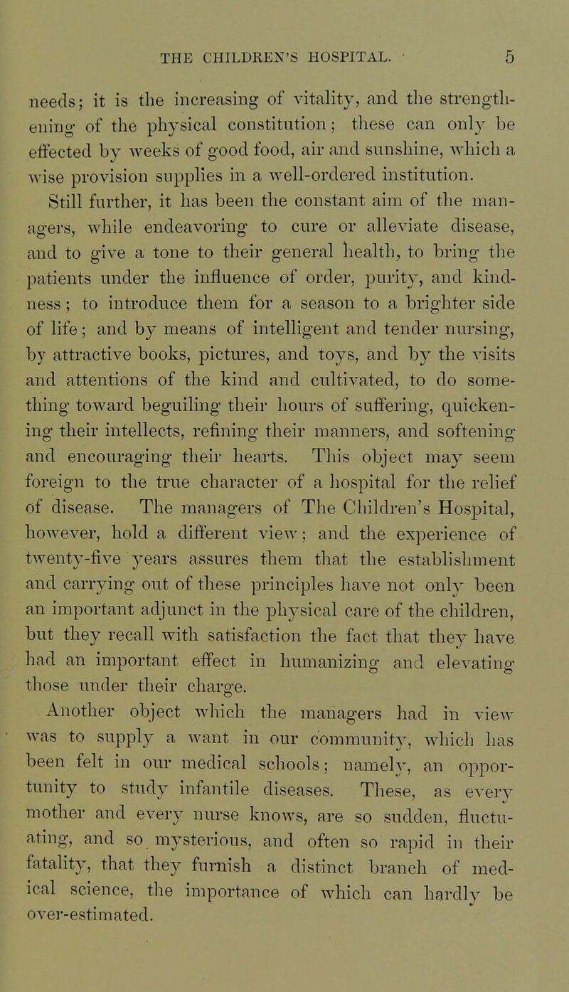 needs; it is the increasing of vitality, and tlie strength- ening of the physical constitution; tliese can only be effected by weeks of good food, air and sunshine, which a wise provision supplies in a well-ordered institution. Still further, it has been the constant aim of the man- asrers, while endeavoring* to cure or alleviate disease, and to give a tone to their general health, to bring the patients under the influence of order, ]3urity, and kind- ness ; to introduce them for a season to a brighter side of life; and by means of intelligent and tender nursing, by attractive books, pictures, and toys, and by the visits and attentions of the kind and cultivated, to do some- thing toward beguiling their hours of suffering, quicken- ing their intellects, refining their manners, and softening and encouraging their hearts. This object may seem foreign to the true character of a hospital for the relief of disease. The managers of The Children's Hospital, however, hold a different view; and the experience of twenty-five years assures them that the establishment and carrying out of these principles have not only been an important adjunct in the physical care of the children, but they recall with satisfaction the fact that they have had an important effect in humanizing and elevating those under their charo:e. Another object wliich the managers had in view was to supply a want in our community, which has been felt in our medical schools; namely, an oppor- tunity to study infantile diseases. Tliese, as every mother and every nurse knows, are so sudden, fluctu- ating, and so mysterious, and often so rapid in their fatality, that they furnish a distinct branch of med- ical science, the importance of which can hardly be over-estimated.