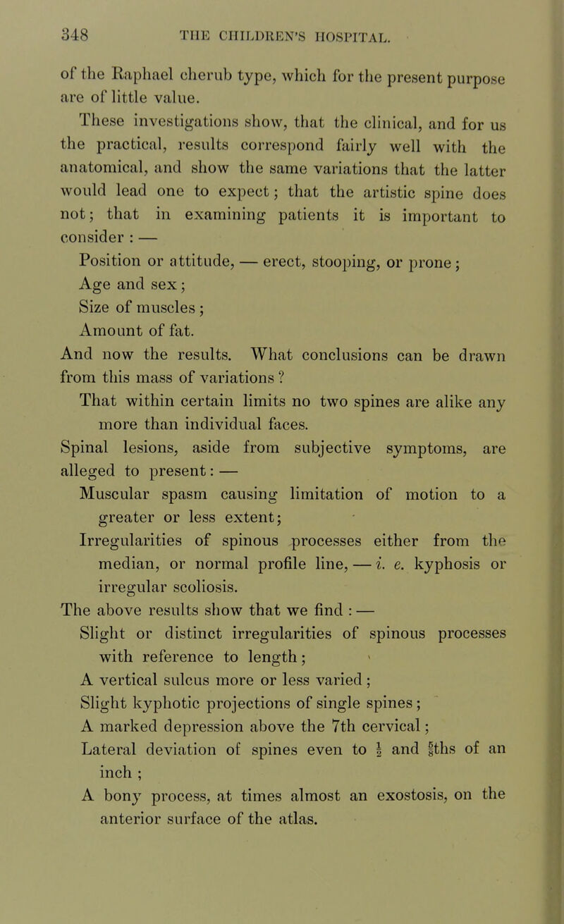 of the Raphael cherub type, which for the present purpose are of little value. These investigations show, that the clinical, and for us the practical, results correspond fairly well with the anatomical, and show the same variations that the latter would lead one to expect; that the artistic spine does not; that in examining patients it is important to consider : — Position or attitude, — erect, stooping, or prone; Age and sex; Size of muscles; Amount of fat. And now the results. What conclusions can be drawn from this mass of variations ? That within certain limits no two spines are alike any more than individual faces. Spinal lesions, aside from subjective symptoms, are alleged to present: — Muscular spasm causing limitation of motion to a greater or less extent; Irregularities of spinous processes either from the median, or normal profile line, — i. e. kyphosis or irregular scoliosis. The above results show that we find : — Slight or distinct irregularities of spinous processes with reference to length; A vertical sulcus more or less varied; Slight kyphotic projections of single spines; A marked depression above the 7th cervical; Lateral deviation of spines even to | and fths of an inch ; A bony process, at times almost an exostosis, on the anterior surface of the atlas.