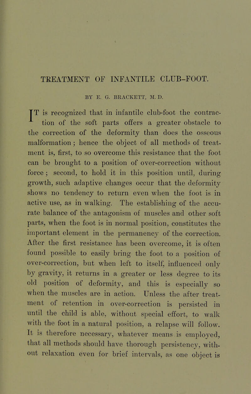 TKEATMENT OF INFANTILE CLUB-FOOT. BY E. G. BEACKETT, M. D. TT is recognized that in infantile club-foot the contrac- tion of the soft parts offers a greater obstacle to the correction of the deformity than does the osseous malformation; hence the object of all methods of treat- ment is, first, to so overcome this resistance that the foot can be brought to a position of over-correction without force; second, to hold it in this position until, during growth, such adaptive changes occur that the deformity shows no tendency to return even when the foot is in active use, as in walking. The establishing of the accu- rate balance of the antagonism of muscles and other soft parts, when the foot is in normal position, constitutes the important element in the permanency of the correction. After the first resistance has been overcome, it is often found possible to easily bring the foot to a position of over-correction, but when left to itself, influenced only by gravity, it returns in a greater or less degree to its old position of deformity, and this is especially so when the muscles are in action. Unless the after treat- ment of retention in over-correction is persisted in until the child is able, without special effort, to walk with the foot in a natural position, a relapse will follow. It is therefore necessary, whatever means, is employed, that all methods should have thorough persistency, with- out relaxation even for brief intervals, as one object is