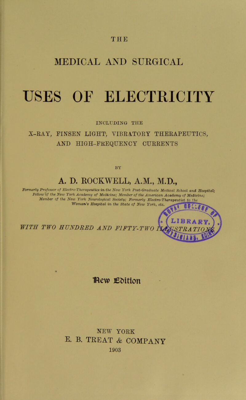 THE MEDICAL AND SURGICAL USES OF ELECTRICITY INCLUDING THE X-RAY, FIXSEN LIGHT, VIBRATORY THERAPEUTICS, AND HIGH-FREQUENCY CURRENTS BY A. D. ROCKWELL, A.M., M.D., Formerly Professor of Electro-Therapeutics in the New York Post-Graduate Medical School and Hospital; Fellow'of the New York Academy of Medicine; Member of the American Academy of Medicine; Member of the New York Neurological Society; Formerly Electro-Therapeutist to the Woman’s Hospital in the State of New York, etc. WITH TWO HUNDRED AND FIFTY-TWO 1Rew JEbition NEW YORK E. B. TREAT &, COMPANY 1903