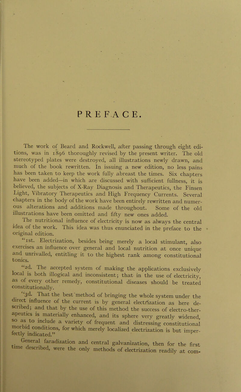 PREFACE. The work of Beard and Rockwell, after passing through eight edi- tions, was in 1896 thoroughly revised by the present writer. The old stereotyped plates were destroyed, all illustrations newly drawn, and much of the book rewritten. In issuing a new edition, no less pains has been taken to keep the work fully abreast the times. Six chapters have been added—in which are discussed with sufficient fullness, it is believed, the subjects of X-Ray Diagnosis and Therapeutics, the Finsen Light, Vibratory Therapeutics and High Frequency Currents. Several chapters in the body of the work have been entirely rewritten and numer- ous alterations and additions made throughout. Some of the old illustrations have been omitted and fifty new ones added. The nutritional influence of electricity is now as always the central idea of the work. This idea was thus enunciated in the preface to the original edition. I St. Electrization, besides being merely a local stimulant, also exercises an influence over general and local nutrition at once unique and unrivalled, entitling it to the highest rank among constitutional tonics. as of every other remedy, constitutional diseases should be treated constitutionally. “3d. That the best'method of bringing the whole system under the direct influence of the current is by general electrization as here de- scribed; and that by the use of this method the success of electro-ther- apeutics IS materially enhanced, and its sphere very greatly widened, include a variety of frequent and distressing constitutional morbid conditions, for which merely localized electrization is but imper- fectly indicated.” General faradization and central galvanization, then for the first time described, were the only methods of electrization readily at com-