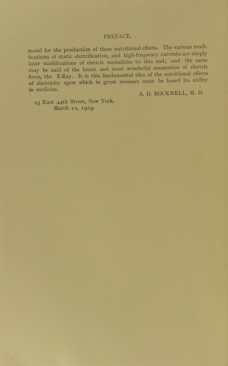 mand for the production of these nutritional effects. The various modi- fications of static electrification, and high-frequency currents are simply later modifications of electric modalities to this end; and the same may be said of the latest and most wonderful emanation of electric force, the X-Ray. It is this fundamental idea of the nutritional effects of electricity upon which in great measure must be based its utility in medicine. ’ A. D. ROCKWELL, M. D. 25 East 44th Street, New York. March 10, 1903.
