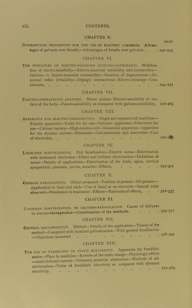 CHAPTER V. PAGE Differential indications for the use of electric currents. Advan- tages of galvanic over faradic—Advantages of faradic over galvanic, . . 240-243 CHAPTER VI. The principles of electro-diagnosis (electro-pathology). Modifica- tion of electro-sensibility—Electro-muscular sensibility and contractility— Galvano vs. farado-muscular contractility—Reaction of degeneration—Ab- normal reflex irritability—Diplegic contractions—Electro-bioscopy—Con- clusions, 244-257 CHAPTER VII. Electro-therapeutic anatomy. Motor points—Electro-sensibility of sur- face of the body—Farado-sensibility as compared with galvano-sensibility, 258-265 CHAPTER VIII. Apparatus for electro-therapeutics. Single and separate coil machines— Faradic apparatus—Rules for its use—Galvanic apparatus—Directions for use—Cabinet battery—High-tension coil—Sinusoidal apparatus—Apparatus for the dynamo current—Rheostats—Galvanometers and electrodes—Care of electrodes, . 266- 2^ CHAPTER IX. Localized electrization. Dry faradization—Electric moxa—Electrization with moistened electrodes—Direct and indirect electrization—Definition of terms—Details of applications—Electrization of the brain, spine, cervical sympathetic, plexuses, nerves, muscles—EITects, 297-311 CHAPTER X; General faradization. Object proposed—Position of patient—Of operator— Application to head and neck—Use of hand as an electrode—Special rules observed—Persistence in treatment—Effects-Rationale of effects, . . 312-333 CHAPTER XI. Combined electrization, or galvano-faradization. Cause of failures in electro-therapeutics-Combination of the methods. 334-337 CHAPTER XII. Central galvanization. Method-Details of the application-Theory of the method—Compared with localized galvanization—With general faradization ^ —Objections answered CHAPTER XIII, rHE USE OF FRANKLINIC OR STATIC ELECTRICITY. Apparatus for franklini- zation-Place in medicine-Reverse of the static charge-Physiologic effects -static induced current-vibratory potential alternation-Methods of ad- ministration-Value of franklinic electricity as compared with dynamic electricity, . . . 350-369