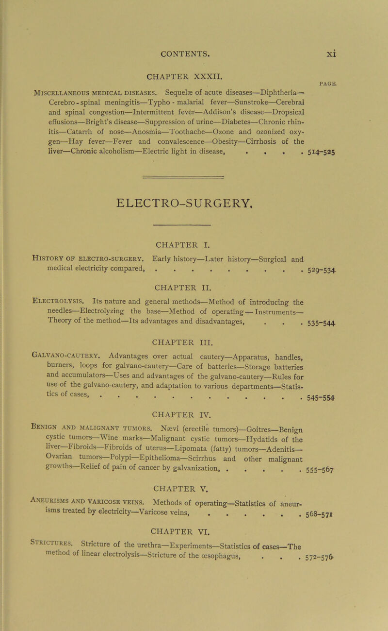 CHAPTER XXXII. Miscellaneous medical diseases. Sequelae of acute diseases—Diphtheria— Cerebro - spinal meningitis—Typho - malarial fever—Sunstroke—Cerebral and spinal congestion—Intermittent fever—Addison’s disease—Dropsical effusions—Bright’s disease—Suppression of urine—Diabetes—Chronic rhin- itis—Catarrh of nose—Anosmia—Toothache—Ozone and ozonized oxy- gen—Hay fever—Fever and convalescence—Obesity—Cirrhosis of the liver—Chronic alcoholism—Electric light in disease, .... ELECTRO-SURGERY. CHAPTER I. History of electro-surgery. Early history—Later history—Surgical and medical electricity compared, CHAPTER II. Electrolysis. Its nature and general methods—Method of introducing the needles—Electrolyzing the base—Method of operating—Instruments— Theory of the method—Its advantages and disadvantages, CHAPTER HI. Galvano-cautery. Advantages over actual cautery—Apparatus, handles, burners, loops for galvano-cautery—Care of batteries—Storage batteries and accumulators—Uses and advantages of the galvano-cautery—Rules for use of the galvano-cautery, and adaptation to various departments—Statis- tics of cases, ........ CHAPTER IV. Benign and malignant tumors. Nsevi (erectile tumors)—Goitres—Benign cystic tumors—Wine marks—Malignant cystic tumors—Hydatids of the liver Fibroids Fibroids of uterus—Lipomata (fatty) tumors—Adenitis— Ovarian tumors—Polypi—Epithelioma—Scirrhus and other malignant growths—Relief of pain of cancer by galvanization CHAPTER V. Aneurisms and varicose veins. Methods of operating—Statistics of aneur- isms treated by electricity—Varicose veins CHAPTER VI. Strictures. Stricture of the urethra—Experiments—Statistics of cases—The method of linear electrolysis—Stricture of the oesophagus. PAGE. 514-525 529-534 535-544 545-554 555-567 568-571 572-S7&