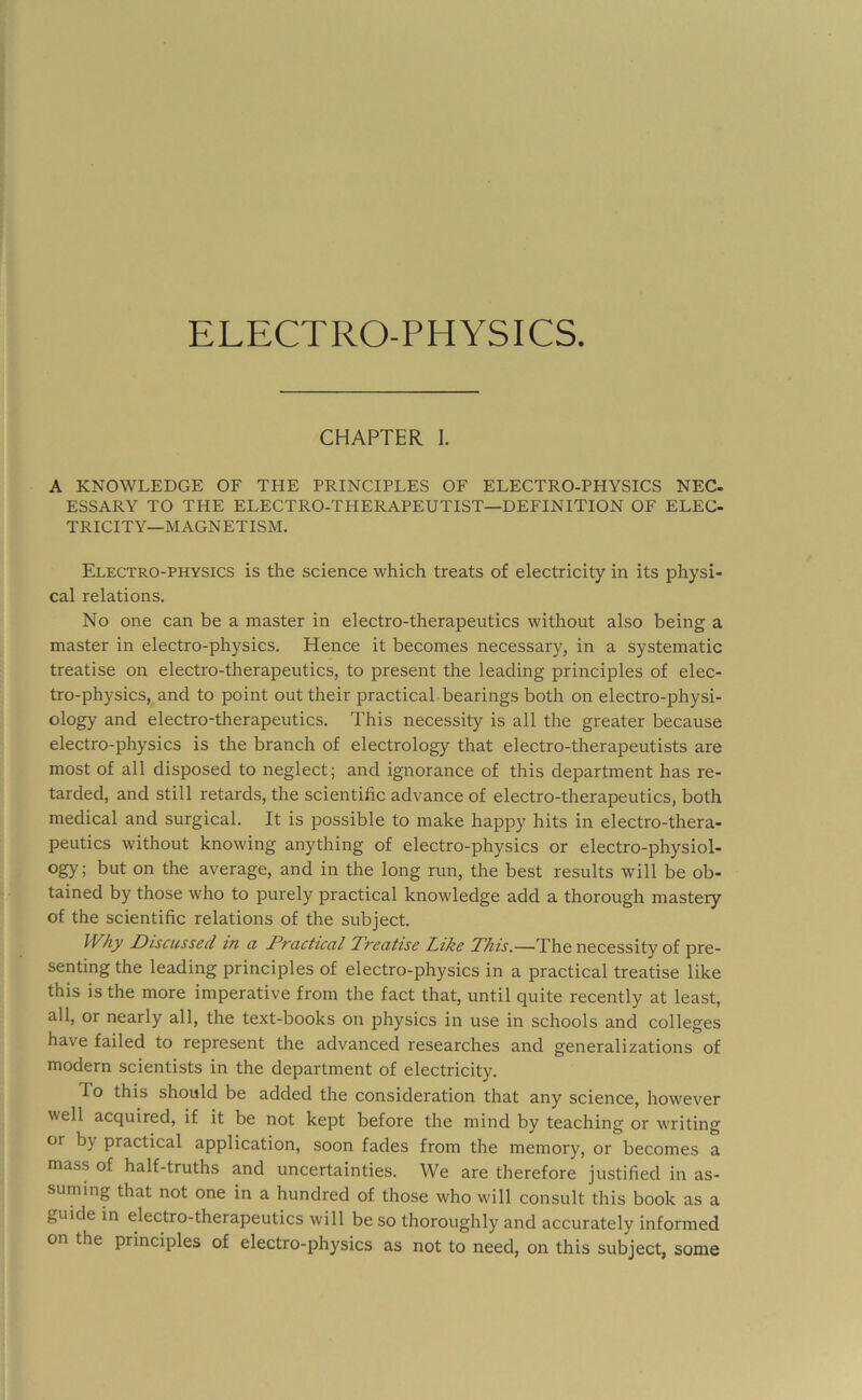 ELECTRO-PHYSICS. CHAPTER 1. A KNOWLEDGE OF THE PRINCIPLES OF ELECTRO-PHYSICS NEC- ESSARY TO THE ELECTRO-THERAPEUTIST—DEFINITION OF ELEC- TRICITY-MAGNETISM. Electro-physics is the science which treats of electricity in its physi- cal relations. No one can be a master in electro-therapeutics without also being a master in electro-physics. Hence it becomes necessary, in a systematic treatise on electro-therapeutics, to present the leading principles of elec- tro-physics, and to point out their practical bearings both on electro-physi- ology and electro-therapeutics. This necessity is all the greater because electro-physics is the branch of electrology that electro-therapeutists are most of all disposed to neglect; and ignorance of this department has re- tarded, and still retards, the scientific advance of electro-therapeutics, both medical and surgical. It is possible to make happy hits in electro-thera- peutics without knowing anything of electro-physics or electro-physiol- ogy; but on the average, and in the long run, the best results will be ob- tained by those who to purely practical knowledge add a thorough mastery of the scientific relations of the subject. Why Discussed in a Practical Preattse L,ike Phis.—The necessity of pre- senting the leading principles of electro-physics in a practical treatise like this is the more imperative from the fact that, until quite recently at least, all, or nearly all, the text-books on physics in use in schools and colleges have failed to represent the advanced researches and generalizations of modern scientists in the department of electricity. To this should be added the consideration that any science, however well acquired, if it be not kept before the mind by teaching or writing or by practical application, soon fades from the memory, or becomes a mass of half-truths and uncertainties. We are therefore justified in as- suming that not one in a hundred of those who will consult this book as a guide in electro-therapeutics will be so thoroughly and accurately informed on the principles of electro-physics as not to need, on this subject, some