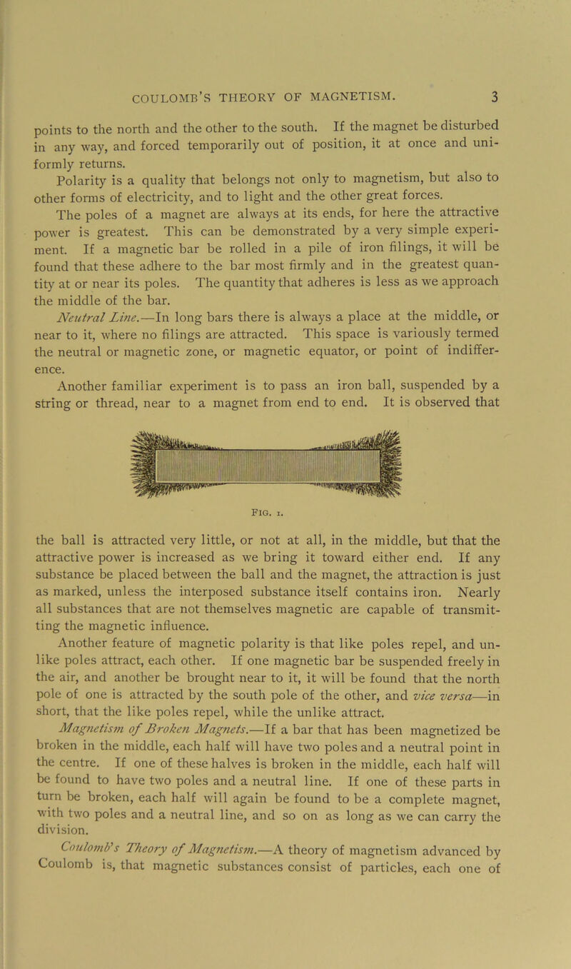 points to the north and the other to the south. If the magnet be disturbed in any way, and forced temporarily out of position, it at once and uni- formly returns. Polarity is a quality that belongs not only to magnetism, but also to other fonns of electricity, and to light and the other great forces. The poles of a magnet are always at its ends, for here the attractive power is greatest. This can be demonstrated by a very simple experi- ment. If a magnetic bar be rolled in a pile of iron filings, it will be found that these adhere to the bar most firmly and in the greatest quan- tity at or near its poles. The quantity that adheres is less as we approach the middle of the bar. Neutral Li?ie.—In long bars there is always a place at the middle, or near to it, where no filings are attracted. This space is variously termed the neutral or magnetic zone, or magnetic equator, or point of indiffer- ence. Another familiar experiment is to pass an iron ball, suspended by a string or thread, near to a magnet from end to end. It is observed that Fig. I. the ball is attracted very little, or not at all, in the middle, but that the attractive power is increased as we bring it toward either end. If any substance be placed between the ball and the magnet, the attraction is just as marked, unless the interposed substance itself contains iron. Nearly all substances that are not themselves magnetic are capable of transmit- ting the magnetic influence. Another feature of magnetic polarity is that like poles repel, and un- like poles attract, each other. If one magnetic bar be suspended freely in the air, and another be brought near to it, it will be found that the north pole of one is attracted by the south pole of the other, and vice versa—in short, that the like poles repel, while the unlike attract. Magnetism of Broketi Magnets.—If a bar that has been magnetized be broken in the middle, each half will have two poles and a neutral point in the centre. If one of these halves is broken in the middle, each half will be found to have two poles and a neutral line. If one of these parts in turn be broken, each half will again be found to be a complete magnet, with two poles and a neutral line, and so on as long as we can carry the division. Coulomb's Theory of Magnetism.—A theory of magnetism advanced by Coulomb is, that magnetic substances consist of particles, each one of