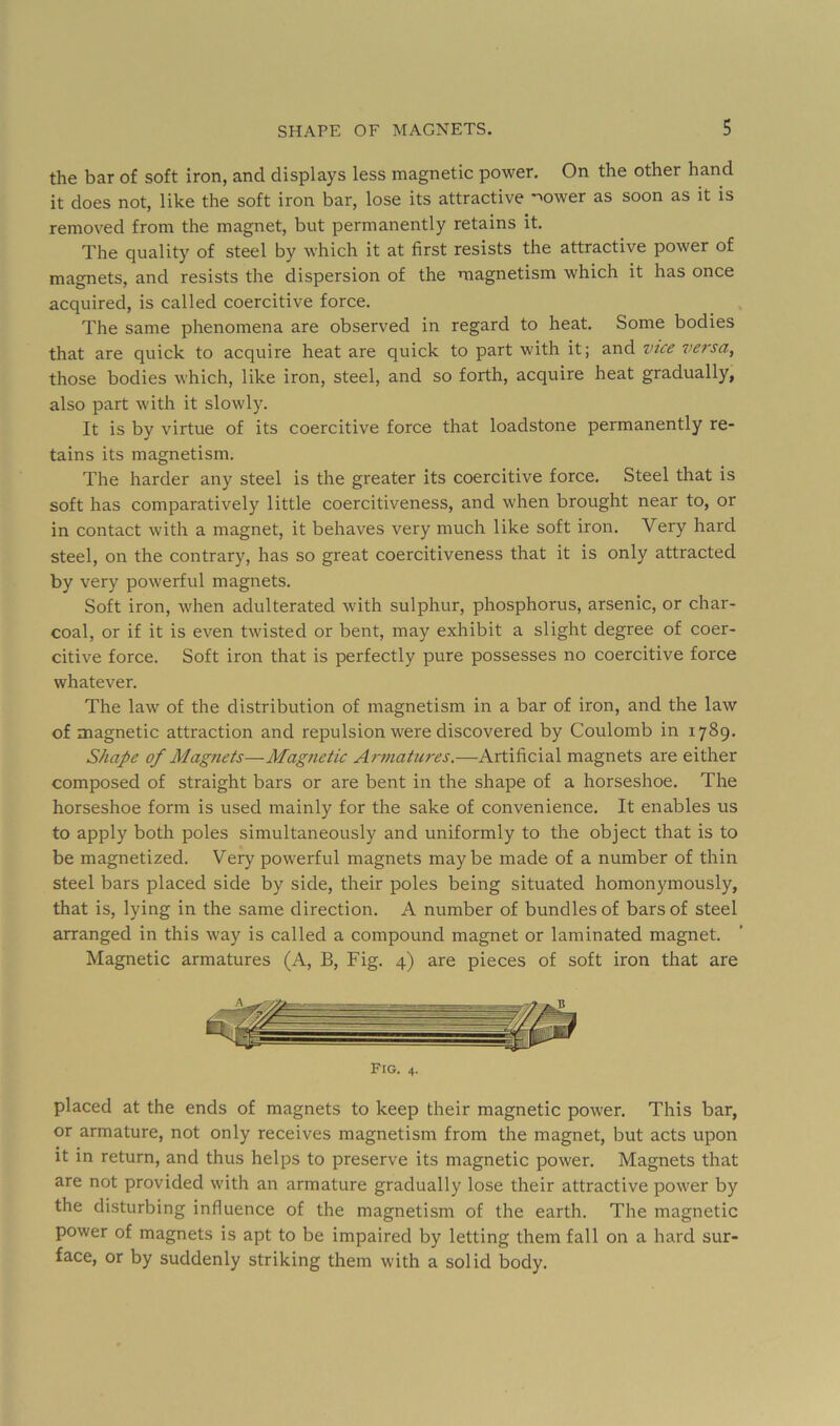 the bar of soft iron, and displays less magnetic power. On the other hand it does not, like the soft iron bar, lose its attractive -^ower as soon as it is removed from the magnet, but permanently retains it. The quality of steel by which it at first resists the attractive power of magnets, and resists the dispersion of the magnetism which it has once acquired, is called coercitive force. The same phenomena are observed in regard to heat. Some bodies that are quick to acquire heat are quick to part with it; and vice versa, those bodies which, like iron, steel, and so forth, acquire heat gradually, also part with it slowly. It is by virtue of its coercitive force that loadstone permanently re- tains its magnetism. The harder any steel is the greater its coercitive force. Steel that is soft has comparatively little coercitiveness, and when brought near to, or in contact with a magnet, it behaves very much like soft iron. Very hard steel, on the contrary, has so great coercitiveness that it is only attracted by very powerful magnets. Soft iron, when adulterated with sulphur, phosphorus, arsenic, or char- coal, or if it is even twisted or bent, may exhibit a slight degree of coer- citive force. Soft iron that is perfectly pure possesses no coercitive force whatever. The law of the distribution of magnetism in a bar of iron, and the law of magnetic attraction and repulsion were discovered by Coulomb in 1789. Shape of Magnets—Magnetic Ar77iatures.-—-Artificial magnets are either composed of straight bars or are bent in the shape of a horseshoe. The horseshoe form is used mainly for the sake of convenience. It enables us to apply both poles simultaneously and uniformly to the object that is to be magnetized. Very powerful magnets maybe made of a number of thin steel bars placed side by side, their poles being situated homonymously, that is, lying in the same direction. A number of bundles of bars of steel arranged in this way is called a compound magnet or laminated magnet. Magnetic armatures (A, B, Fig. 4) are pieces of soft iron that are Fig. 4. placed at the ends of magnets to keep their magnetic power. This bar, or armature, not only receives magnetism from the magnet, but acts upon it in return, and thus helps to preserve its magnetic power. Magnets that are not provided with an armature gradually lose their attractive power by the disturbing influence of the magnetism of the earth. The magnetic power of magnets is apt to be impaired by letting them fall on a hard sur- face, or by suddenly striking them with a solid body.