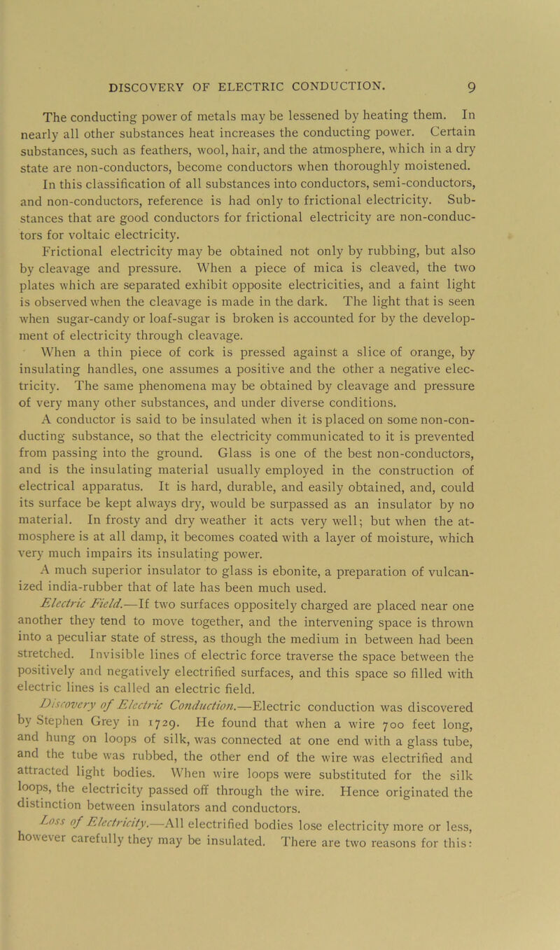 The conducting power of metals may be lessened by heating them. In nearly all other substances heat increases the conducting power. Certain substances, such as feathers, wool, hair, and the atmosphere, which in a dry state are non-conductors, become conductors when thoroughly moistened. In this classification of all substances into conductors, semi-conductors, and non-conductors, reference is had only to frictional electricity. Sub- stances that are good conductors for frictional electricity are non-conduc- tors for voltaic electricity. Frictional electricity may be obtained not only by rubbing, but also by cleavage and pressure. When a piece of mica is cleaved, the two plates which are separated exhibit opposite electricities, and a faint light is observed when the cleavage is made in the dark. The light that is seen when sugar-candy or loaf-sugar is broken is accounted for by the develop- ment of electricity through cleavage. When a thin piece of cork is pressed against a slice of orange, by insulating handles, one assumes a positive and the other a negative elec- tricity. The same phenomena may be obtained by cleavage and pressure of very many other substances, and under diverse conditions. A conductor is said to be insulated when it is placed on some non-con- ducting substance, so that the electricity communicated to it is prevented from passing into the ground. Glass is one of the best non-conductors, and is the insulating material usually employed in the construction of electrical apparatus. It is hard, durable, and easily obtained, and, could its surface be kept always dry, would be surpassed as an insulator by no material. In frosty and dry weather it acts very well; but when the at- mosphere is at all damp, it becomes coated with a layer of moisture, which very much impairs its insulating power. A much superior insulator to glass is ebonite, a preparation of vulcan- ized india-rubber that of late has been much used. Electric Field.—If two surfaces oppositely charged are placed near one another they tend to move together, and the intervening space is thrown into a peculiar state of stress, as though the medium in between had been stretched. Invisible lines of electric force traverse the space between the positively and negatively electrified surfaces, and this space so filled with electric lines is called an electric field. Discovery of Electric Conduction.—Electric conduction was discovered by .Stephen Grey in 1729. He found that when a wire 700 feet long, and hung on loops of silk, was connected at one end with a glass tube, and the tube was rubbed, the other end of the wire was electrified and attracted light bodies. When wire loops were substituted for the silk loops, the electricity passed off through the wire. Hence originated the distinction between insulators and conductors. Loss of Electricity.—All electrified bodies lose electricity more or less, ho\\ever carefully they may be insulated. There are two reasons for this: