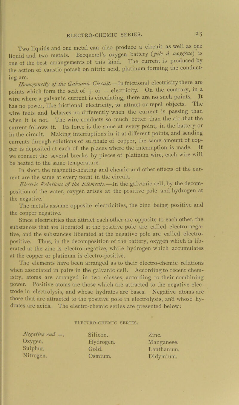 Two liquids and one metal can also produce a circuit as well as one liquid and two metals. Becquerel’s oxygen battery {pile^ d is one of the best arrangements of this kind. The current is produced by the action of caustic potash on nitric acid, platinum forming the conduct- Homogeneity of the Galvanic Circuit.—In frictional electricity there are points which form the seat of or — electricity. On the contrary, in a wire where a galvanic current is circulating, there are no such points. It has no power, like frictional electricity, to attract or repel objects. The wire feels and behaves no differently when the current is passing than when it is not. The wire conducts so much better than the air that the current follows it. Its force is the same at every point, in the battery or in the circuit. Making interruptions in it at different points, and sending currents through solutions of sulphate of copper, the same amount of cop- per is deposited at each of the places where the interruption is made. If we connect the several breaks by pieces of platinum wire, each wire will be heated to the same temperature. In short, the magnetic-heating and chemic and other effects of the cur- rent are the same at every point in the circuit. Electric Relations of the Elements.—In the galvanic cell, by the decom- position of the water, oxygen arises at the positive pole and hydrogen at the negative. The metals assume opposite electricities, the zinc being positive and the copper negative. Since electricities that attract each other are opposite to each other, the substances that are liberated at the positive pole are called electro-nega- tive, and the substances liberated at the negative pole are called electro- positive. Thus, in the decomposition of the battery, oxygen which is lib- erated at the zinc is electro-negative, while hydrogen which accumulates at the copper or platinum is electro-positive. The elements have been arranged as to their electro-chemic relations when associated in pairs in the galvanic cell. According to recent chem- istry, atoms are arranged in two classes, according to their combining power. Positive atoms are those which are attracted to the negative elec- trode in electrolysis, and whose hydrates are bases. Negative atoms are those that are attracted to the positive pole in electrolysis, and whose hy- drates are acids. The electro-chemic series are presented below: ing arc. ELECTRO-CHEMIC SERIES. Negative end —. Silicon. Hydrogen. Gold. Osmium. Zinc. Oxygen. Sulphur. Nitrogen Manganese. Lanthanum. Didymium.
