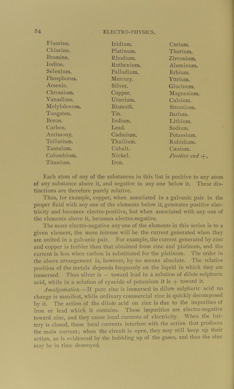 Fluorine. Iridium. Cerium. Chlorine. Platinum. Thorium. Bromine. Rhodium. Zirconium. Iodine. Ruthenium. Aluminum. Selenium. Palladium. Erbium. Phosphorus. Mercury. Yttrium. Arsenic. Silver, Glucinum. Chromium. Copper. Magnesium. Vanadium. Uranium. Calcium. Molybdenum. Bismuth. Strontium. Tungsten. Tin. Barium. Boron. Indium. Lithium. Carbon. Lead. Sodium. Antimony. Cadmiiun, Potassium. Tellurium. Thallium. Rubidium. Tantalum. Cobalt. Csesium. Columbium. Nickel. Positive end -|-. 'J’itanium. Iron. Kach atom of any of the substances in this list is positive to any atom of any substance above it, and negative to any one below it. These dis- tinctions are therefore purely relative. I’hus, for example, copper, when associated in a galvanic pair in the proper fluid with any one of the elements below it, generates positive elec- tricity and becomes electro-positive, but when associated with any one of the elements above it, becomes electro-negative. The more electro-negative anyone of the elements in this series is to a given element, the more intense will be the current generated when they are united in a galvanic pair. For example, the current generated by zinc and copper is feebler than that obtained from zinc and platinum, and the current is less when carbon is substituted for the platinum. The order in the above arrangement is, however, by no means absolute. The relative position of the metals depends frequently on the liquid in which they are immersed. Thus silver is - toward lead in a solution of dilute sulphuric acid, while in a solution of cyanide of potassium it is -|- toward it. Amalgamation.—If pure zinc is immersed in dilute sulphuric acid no change is manifest, while ordinary commercial zinc is quickly decomposed by it. The action of the dilute acid on zinc is due to the impurities of iron or lead which it contains. These impurities are electro-negative toward zinc, and they cause local currents of electricity. When the bat- tery is closed, these local currents interfere with the action that pioduces the main current; when the circuit is open, they may still keep up theii action, as is evidenced by the bubbling up of the gases, and thus the zinc may be in time destroyed.