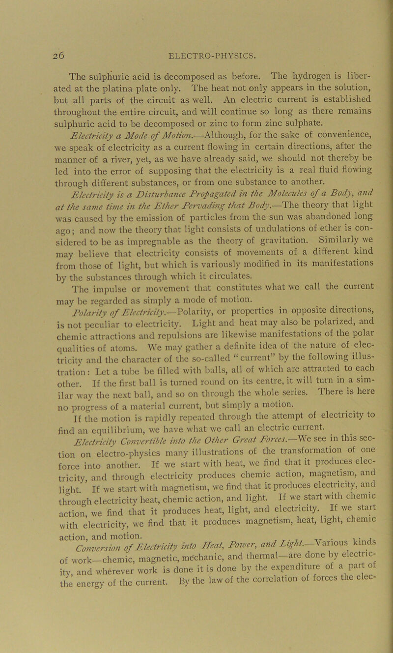 The sulphuric acid is decomposed as before. The hydrogen is liber- ated at the platina plate only. The heat not only appears in the solution, but all parts of the circuit as well. An electric current is established throughout the entire circuit, and will continue so long as there remains sulphuric acid to be decomposed or zinc to form zinc sulphate. Electricity a Mode of Motion.—Although, for the sake of convenience, we speak of electricity as a current flowing in certain directions, after the manner of a river, yet, as we have already said, we should not thereby be led into the error of supposing that the electricity is a real fluid flowing through different substances, or from one substance to another. Electricity is a Disturbance Propagated in the Molecules of a Body, and at the same time in the Ether Pervading that Body.—The theory that light was caused by the emission of particles from the sun was abandoned long ago; and now the theory that light consists of undulations of ether is con- sidered to be as impregnable as the theory of gravitation. Similarly we may believe that electricity consists of movements of a different kind from tho.se of light, but which is variously modified in its manifestations by the substances through which it circulates. The impulse or movement that constitutes what we call the current may be regarded as simply a mode of motion. J’olarity of Electricity.—Vo\d.xx\.y, or properties in opposite directions, is not peculiar to electricity. Light and heat may also be polarized, and chemic attractions and repulsions are likewise manifestations of the polar qualities of atoms. VVe may gather a definite idea of the nature of elec- tricity and the character of the so-called “current” by the following illus- tration : Let a tube be filled with balls, all of which are attracted to each other. If the first ball is turned round on its centre, it will turn in a sim- ilar way the next ball, and so on through the whole seiies. Ihere is here no progress of a material current, but simply a motion. If the motion is rapidly repeated through the attempt of electricity to find an equilibrium, we have what we call an electric current. Electj'icity Convertible into the Other Gi'eat Eorces. We see in this sec- tion on electro-physics many illustrations of the transformation of one force into another. If we start with heat, we find that it produces elec- tricity, and through electricity produces chemic action, magnetism, and | light If we start with magnetism, we find that it produces electricity, and j through electricity heat, chemic action, and light. If we start with chemic ! action we find that it produces heat, light, and electricity. If we start 1 with electricity, we find that it produces magnetism, heat, light, chemic ^ action, and motion. i • j Conversion of Ekctridt} into Heat, Power, and knids of work—chemic, magnetic, mechanic, and thermal—are done by electiic- itv and wherever work is done it is done by the expenditure of a part of the energy of the current. By the law of the correlation of forces the elec-