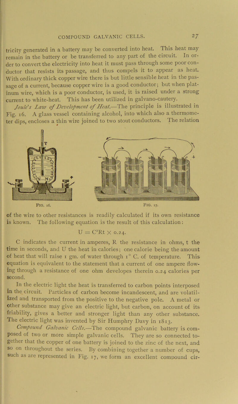 tricity generated in a battery may be converted into heat. This heat may remain in the battery or be transferred to any part of the circuit. In or- der to convert the electricity into heat it must pass through some poor con- I ductor that resists its passage, and thus compels it to appear as heat. With ordinary thick copper wire there is but little sensible heat in the pas- sage of a current, because copper wire is a good conductor; but when plat- inum wire, which is a poor conductor, is used, it is raised under a strong current to white-heat. This has been utilized in galvano-cautery. Joule's Law of Developnmit of Heat.-—The principle is illustrated in Fig. 16. A glass vessel containing alcohol, into which also a thermome- ter dips, encloses a thin wire joined to two stout conductors. The relation Fig. 16. Fig. 17. of the wire to other resistances is readily calculated if its own resistance is known. The following equation is the result of this calculation; U =: C“Rt X 0.24. C indicates the current in amperes, R the resistance in ohms, t the time in seconds, and U the heat in calories; one calorie being the amount of heat that will raise i gm. of water through 1° C. of temperature. This equation is equivalent to the statement that a current of one ampere flow- ing through a resistance of one ohm developes therein 0.24 calories per second. In the electric light the heat is transferred to carbon points interposed in the circuit. Particles of carbon become incandescent, and are volatil- ized and transported from the positive to the negative pole. A metal or other substance may give an electric light, but carbon, on account of its friability, gives a better and stronger light than any other substance. The electric light was invented by Sir Humphry Davy in 1813. Compound Galvamc Cells.—The compound galvanic battery is com- posed of two or more simple galvanic cells. They are so connected to- gether that the copper of one battery is joined to the zinc of the next, and so on throughout the series. By combining together a number of cups, such as are represented in Fig. 17, we form an excellent compound cir-