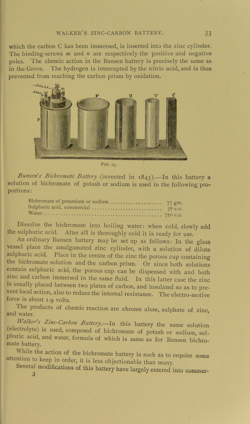 which the carbon C has been immersed, is inserted into the zinc cylinder. The binding-screws m and n are respectively the positive and negative poles. The chemic action in the Bunsen battery is precisely the same as in the Grove. The hydrogen is intercepted by the nitric acid, and is thus prevented from reaching the carbon prism by oxidation. Pig. 23. Bunsen's Bichromate Battery (invented in 1843).—In this battery a solution of bichromate of potash or sodium is used in the following pro* portions: Bichromate of potassium or sodium Sulphuric acid, commercial Water 77 gni. 78 c.c. 750 c.c. Dissolve the bichromate into boiling water: when cold, slowly add the sulphuric acid. After all is thoroughly cold it is ready for use. An ordinary Bunsen battery maybe setup as follows: In the glass vessel place the amalgamated zinc cylinder, with a solution of dilute sulphuric acid. Place in the centre of the zinc the porous cup containing the bichromate solution and the carbon prism. Or since both solutions contain sulphuric acid, the porous cup can be dispensed with and both zinc and carbon immersed in the same fluid. In this latter case the zinc IS usually placed between two plates of carbon, and insulated so as to pre- vent local action, also to reduce the internal resistance. The electro-motive force is about 1.9 volts. The products of chemic reaction are chrome alum, sulphate of zinc and water. ’ Walker’s Zinc-Carbon Battery.—In this battery the same solution (electrolyte) is used, composed of bichromate of potash or sodium, sul- p uric acid, and water, formula of which is same as for Bunsen bichro- mate battery. While the action of the bichromate battery is such as to require some attention to keep in order, it is less objectionable than many. everal modifications of this battery have largely entered into corainer-