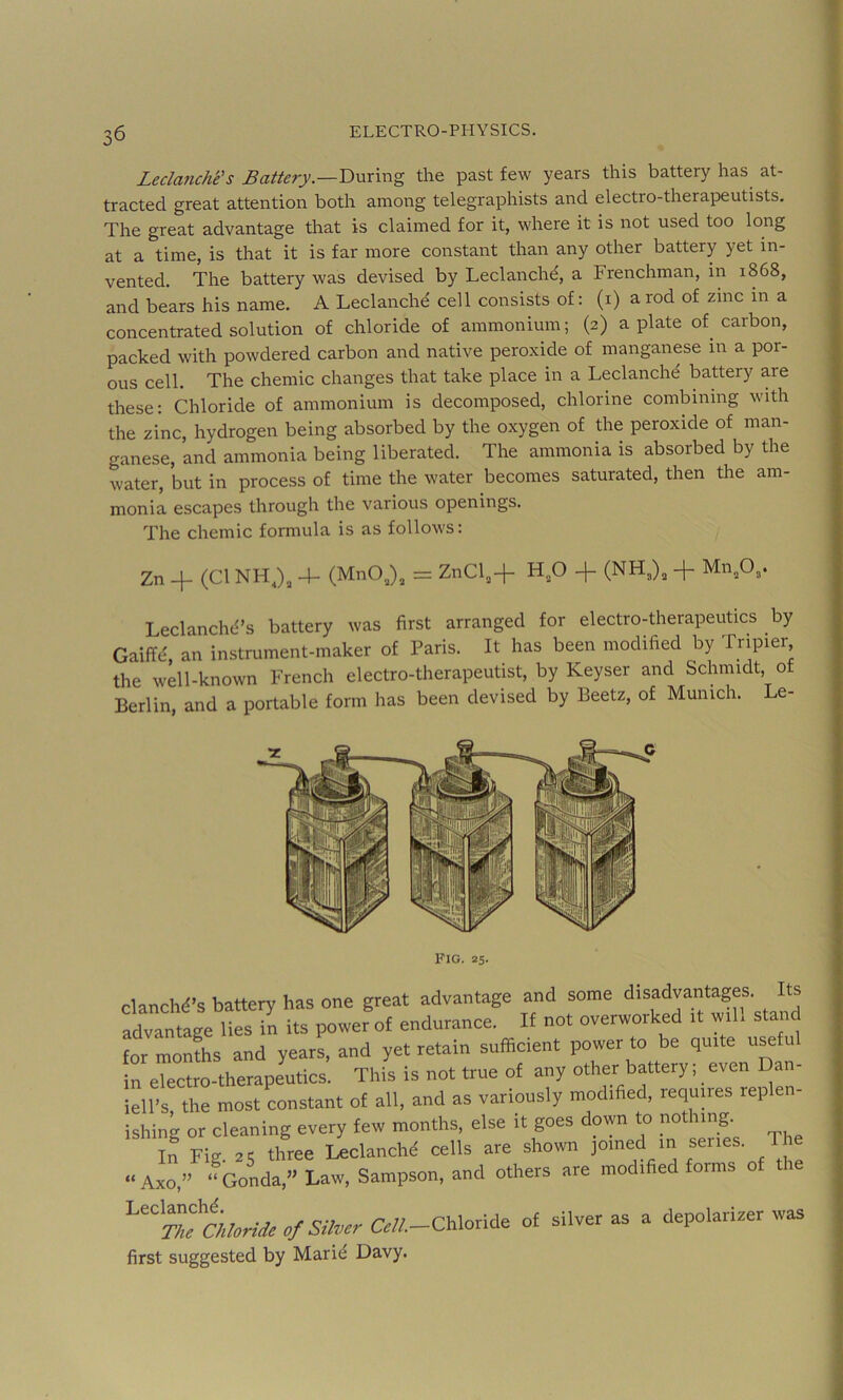 Ledanche’s Badery.—During the past few years this battery has at- tracted great attention both among telegraphists and electro-therapeutists. The great advantage that is claimed for it, where it is not used too long at a time, is that it is far more constant than any other battery yet in- vented. The battery was devised by Leclanchd, a Frenchman, in 1868, and bears his name. A Leclanche' cell consists of: (i) a rod of zinc in a concentrated solution of chloride of ammonium; (2) a plate of carbon, packed with powdered carbon and native peroxide of manganese in a por- ous cell. The chemic changes that take place in a Leclanchd battery are these: Chloride of ammonium is decomposed, chlorine combining with the zinc, hydrogen being absorbed by the oxygen of the peroxide of man- ganese, and ammonia being liberated. The ammonia is absorbed by the water, but in process of time the water becomes saturated, then the am- monia escapes through the various openings. The chemic formula is as follows: Zn 4- (Cl NH -4- (MnO,), = ZnCl,+ + (NH,), 4 Mn,03. Leclanchci’s battery was first arranged for electro-therapeutics by Gaiffd, an instrument-maker of Paris. It has been modified by Tripier the well-known French electro-therapeutist, by Keyser and Schmidt of Berlin, and a portable form has been devised by Beetz, of Munich. Le- FlG. 25. clanch^’s battery has one great advantage and some disadvantages. Its advantage it 7n its power of endurance. If no. overworked .t w.ll stand lor monfhs and years, and yet retain sufficient power to be <1-^ in electro-therapeutics. This is not true of any other battery; even Dan- iell’s the most constant of ail, and as variously modified, requires replen- ishing or cleaning every few months, else it goes down to nothing. if Fig. as three Leclanchd cells are shown joined m ^ ' Axo,” 4nda,>' Law, Sampson, and others are modified forms of the ''“Mfc/;Wec/Si/.ci-&/i-Chloride of silver as a depolarizer was first suggested by Marid Davy.