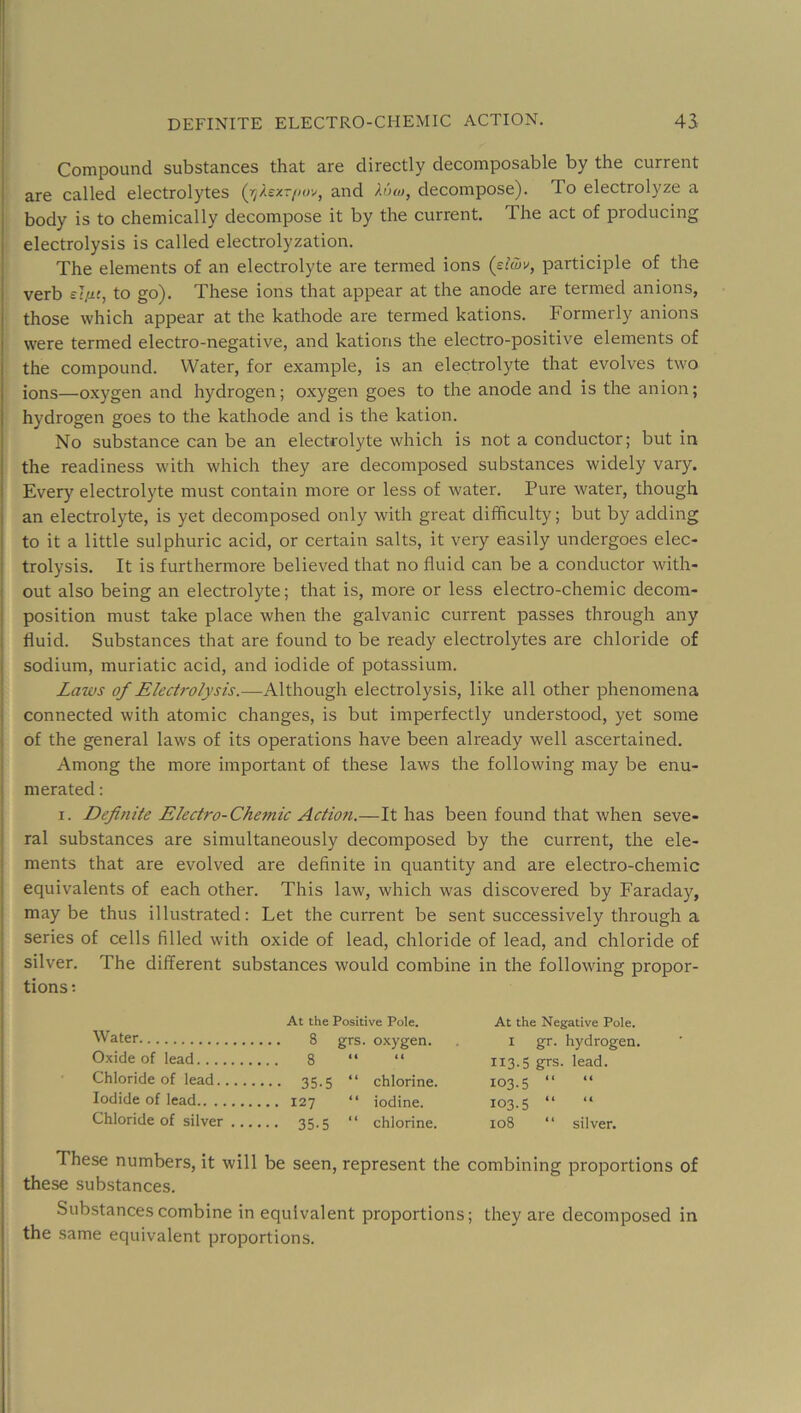 Compound substances that are directly decomposable by the current ! are called electrolytes (ij-lezr/xr/, and h'xo, decompose). To electrolyze a j body is to chemically decompose it by the current. The act of producing j electrolysis is called electrolyzation. i The elements of an electrolyte are termed ions (siS>v, participle of the verb to go). These ions that appear at the anode are termed anions, those which appear at the kathode are termed kations. Formerly anions were termed electro-negative, and kations the electro-positive elements of the compound. Water, for example, is an electrolyte that evolves two ions—oxygen and hydrogen; oxygen goes to the anode and is the anion; hydrogen goes to the kathode and is the kation. No substance can be an electrolyte which is not a conductor; but in the readiness with which they are decomposed substances widely vary. I Every electrolyte must contain more or less of water. Pure water, though I an electrolyte, is yet decomposed only with great difficulty; but by adding j to it a little sulphuric acid, or certain salts, it very easily undergoes elec- j trolysis. It is furthermore believed that no fluid can be a conductor with- I out also being an electrolyte; that is, more or less electro-chemic decom- i position must take place when the galvanic current passes through any i fluid. Substances that are found to be ready electrolytes are chloride of j sodium, muriatic acid, and iodide of potassium. j Laws of Electrolysis.—Although electrolysis, like all other phenomena j connected with atomic changes, is but imperfectly understood, yet some i of the general laws of its operations have been already well ascertained. ■ Among the more important of these laws the following may be enu- I merated: I. Definite Electro-Chemic Action.—It has been found that when seve- I ral substances are simultaneously decomposed by the current, the ele- ! ments that are evolved are definite in quantity and are electro-chemic 1 equivalents of each other. This law, which was discovered by Faraday, j maybe thus illustrated: Let the current be sent successively through a ! series of cells filled with oxide of lead, chloride of lead, and chloride of I silver. The different substances would combine in the following propor- j tions; i At the Positive Pole. At the Negative Pole. Water 8 grs. oxygen. i gr. hydrogen. Oxide of lead 8 “ “ 113.5 grs. lead. Chloride of lead 35.5 “ chlorine. 103.5 “ “ Iodide of lead 127 “ iodine. 103.5 “ “ Chloride of silver 35.5 “ chlorine. 108 “ silver. These numbers, it will be seen, represent the combining proportions of these substances. Substances combine in equivalent proportions; they are decomposed in the same equivalent proportions.