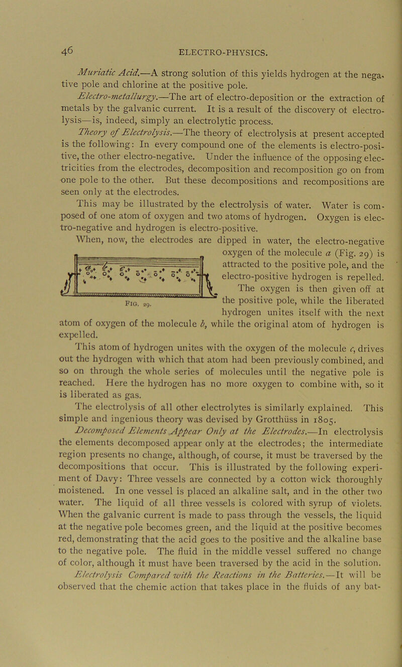 Muriatic Acid.—A strong solution of this yields hydrogen at the nega- tive pole and chlorine at the positive pole. Electro-7netallurgy.—The art of electro-deposition or the extraction of metals by the galvanic current. It is a result of the discovery of electro- lysis—is, indeed, simply an electrolytic process. Theory of Electrolysis.—The theory of electrolysis at present accepted is the following: In every compound one of the elements is electro-posi- tive, the other electro-negative. Under the influence of the opposing elec- tricities from the electrodes, decomposition and recomposition go on from one pole to the other. But these decompositions and recompositions are seen only at the electrodes. This may be illustrated by the electrolysis of water. Water is com- posed of one atom of oxygen and two atoms of hydrogen. Oxygen is elec- tro-negative and hydrogen is electro-positive. When, now, the electrodes are dipped in water, the electro-negative oxygen of the molecule a (Fig. 29) is attracted to the positive pole, and the electro-positive hydrogen is repelled. The oxygen is then given off at the positive pole, while the liberated hydrogen unites itself with the ne.xt atom of oxygen of the molecule b, while the original atom of hydrogen is expelled. This atom of hydrogen unites with the oxygen of the molecule 4 drives out the hydrogen with which that atom had been previously combined, and so on through the whole series of molecules until the negative pole is reached. Here the hydrogen has no more oxygen to combine with, so it is liberated as gas. The electrolysis of all other electrolytes is similarly explained. This simple and ingenious theory was devised by Grotthiiss in 1805. Decofnposcd Elements Appear Only at the Electrodes.—In electrolysis the elements decomposed api^ear only at the electrodes; the intermediate region presents no change, although, of course, it must be traversed by the decompositions that occur. This is illustrated by the following experi- ment of Davy: Three vessels are connected by a cotton wick thoroughly moistened. In one vessel is placed an alkaline salt, and in the other two water. The liquid of all three vessels is colored with syrup of violets. When the galvanic current is made to pass through the vessels, the liquid at the negative pole becomes green, and the liquid at the positive becomes red, demonstrating that the acid goes to the positive and the alkaline base to the negative pole. The fluid in the middle vessel suffered no change of color, although it must have been traversed by the acid in the solution. Electrolysis Compared with the Reactions in the Batteries. — It will be observed that the chemic action that takes place in the fluids of any bat-