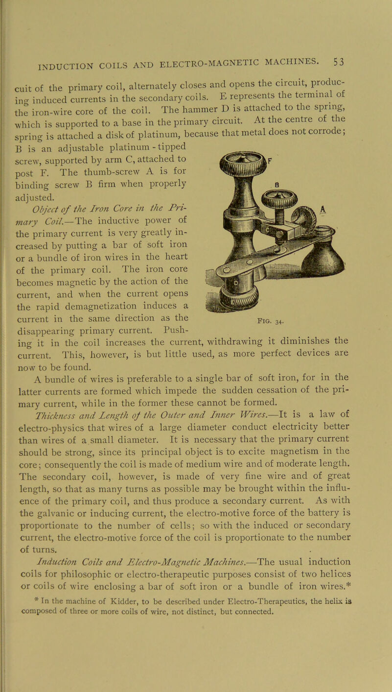 cuit of the primary coil, alternately closes and opens the circuit, produc- ino- induced currents in the secondary coils. E represents the terminal of the iron-wire core of the coil. The hammer D is attached to the spring, which is supported to a base in the primary circuit. At the centre of the spring is attached a disk of platinum, because that metal does not corrode; B is an adjustable platinum - tipped screw, supported by arm C, attached to post F. The thumb-screw A is for binding screw B firm when properly adjusted. Object of the Iron Core in the Pri- mary Coil.—The inductive power of the primary current is very greatly in- creased by putting a bar of soft iron or a bundle of iron wires in the heart of the primary coil. The iron core becomes magnetic by the action of the current, and when the current opens the rapid demagnetization induces a current in the same direction as the disappearing primary current. Push- ing it in the coil increases the current, withdrawing it diminishes the current. This, however, is but little used, as more perfect devices are now to be found. A bundle of wires is preferable to a single bar of soft iron, for in the latter currents are formed which impede the sudden cessation of the pri- mary current, while in the former these cannot be formed. Thickfiess a7id Le7igth of the Outer a7id Irmer Wires.—It is a law of electro-physics that wires of a large diameter conduct electricity better than wires of a small diameter. It is necessary that the primary current should be strong, since its principal object is to excite magnetism in the core; consequently the coil is made of medium wire and of moderate length. The secondary coil, however, is made of very fine wire and of great length, so that as many turns as possible may be brought within the influ- ence of the primary coil, and thus produce a secondary current. As with the galvanic or inducing current, the electro-motive force of the battery is proportionate to the number of cells; so with the induced or secondary current, the electro-motive force of the coil is proportionate to the number of turns. Induction Coils and Electro-Mag7ietic Machines.—The usual induction coils for philosophic or electro-therapeutic purposes consist of two helices or coils of wire enclosing a bar of soft iron or a bundle of iron wires.* * In the machine of Kidder, to be described under Electro-Therapeutics, the helix is composed of three or more coils of wire, not distinct, but connected.