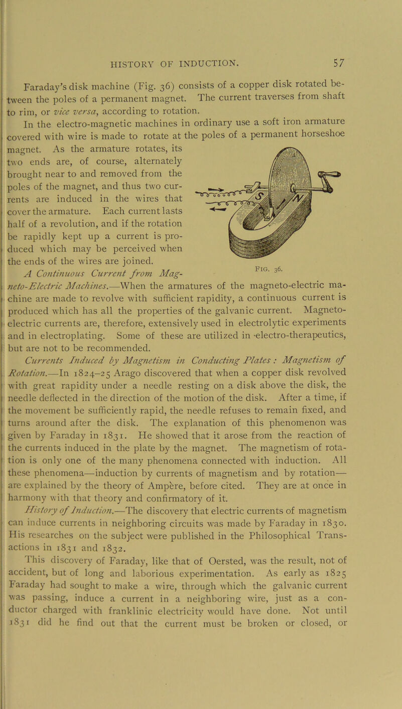 Faraday’s disk machine (Fig. 36) consists of a copper disk rotated be- tween the poles of a permanent magnet. The current traverses from shaft to rim, or vice versa, according to rotation. In the electro-magnetic machines in ordinary use a soft iron armature covered with wire is made to rotate at the poles of a permanent horseshoe magnet. As the armature rotates, its two ends are, of course, alternately brought near to and removed from the poles of the magnet, and thus two cur- rents are induced in the wires that cover the armature. Each current lasts half of a revolution, and if the rotation be rapidly kept up a current is pro- duced which may be perceived when the ends of the w'ires are joined. A Continuous Current from Mag- neto-Electric Machmes.—When the armatures of the magneto-electric ma- chine are made to revolve with sufficient rapidity, a continuous current is produced which has all the properties of the galvanic current. Magneto- electric currents are, therefore, extensively used in electrolytic experiments and in electroplating. Some of these are utilized in -electro-therapeutics, but are not to be recommended. Curre?its Induced by Magnetis?n in Conducting Plates : Magnetism of Rotation.—In 1824-25 Arago discovered that when a copper disk revolved with great rapidity under a needle resting on a disk above the disk, the needle deflected in the direction of the motion of the disk. After a time, if the movement be sufficiently rapid, the needle refuses to remain fixed, and turns around after the disk. The explanation of this phenomenon was given by Faraday in 1831. He showed that it arose from the reaction of the currents induced in the plate by the magnet. The magnetism of rota- tion is only one of the many phenomena connected with induction. All these phenomena—induction by currents of magnetism and by rotation— are explained by the theory of Ampere, before cited. They are at once in harmony with that theory and confirmatory of it. History of Induction.—The discovery that electric currents of magnetism can induce currents in neighboring circuits was made by Faraday in 1830. His researches on the subject were published in the Philosophical Trans- actions in 1831 and 1832. This discovery of Faraday, like that of Oersted, w'as the result, not of accident, but of long and laborious experimentation. As early as 1825 Faraday had sought to make a wire, through which the galvanic current was passing, induce a current in a neighboring ware, just as a con- ductor charged with franklinic electricity w'ould have done. Not until 1831 did he find out that the current must be broken or closed, or