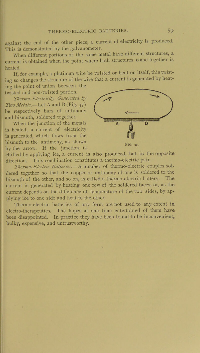 against the end of the other piece, a current of electricity is produced. This is demonstrated by the galvanometer. When different portions of the same metal have different structures, a current is obtained when the point where both structures come together is heated. If, for example, a platinum wire be twisted or bent on itself, this twist- ing so changes the structure of the wire that a current is generated by heat- ing the point of union between the twisted and non-twisted portion. Ther?no-Electricity Generated by Two Metals.—Let A and B (Fig. 37) be respectively bars of antimony and bismuth, soldered together. When the junction of the metals is heated, a current of electricity is generated, which flows from the bismuth to the antimony, as shown by the arrow. If the junction is chilled by applying ice, a current is also produced, but in the opposite direction. This combination constitutes a thermo-electric pair. Thermo-Electric Batteries.—number of thermo-electric couples sol- dered together so that the copper or antimony of one is soldered to the bismuth of the other, and so on, is called a thermo-electric battery. The current is generated by heating one row of the soldered faces, or, as the current depends on the difference of temperature of the two sides, by ap- plying ice to one side and heat to the other. Thermo-electric batteries of any form are not used to any extent in electro-therapeutics. The hopes at one time entertained of them have been disappointed. In practice they have been found to be inconvenient, bulky, expensive, and untrustworthy.