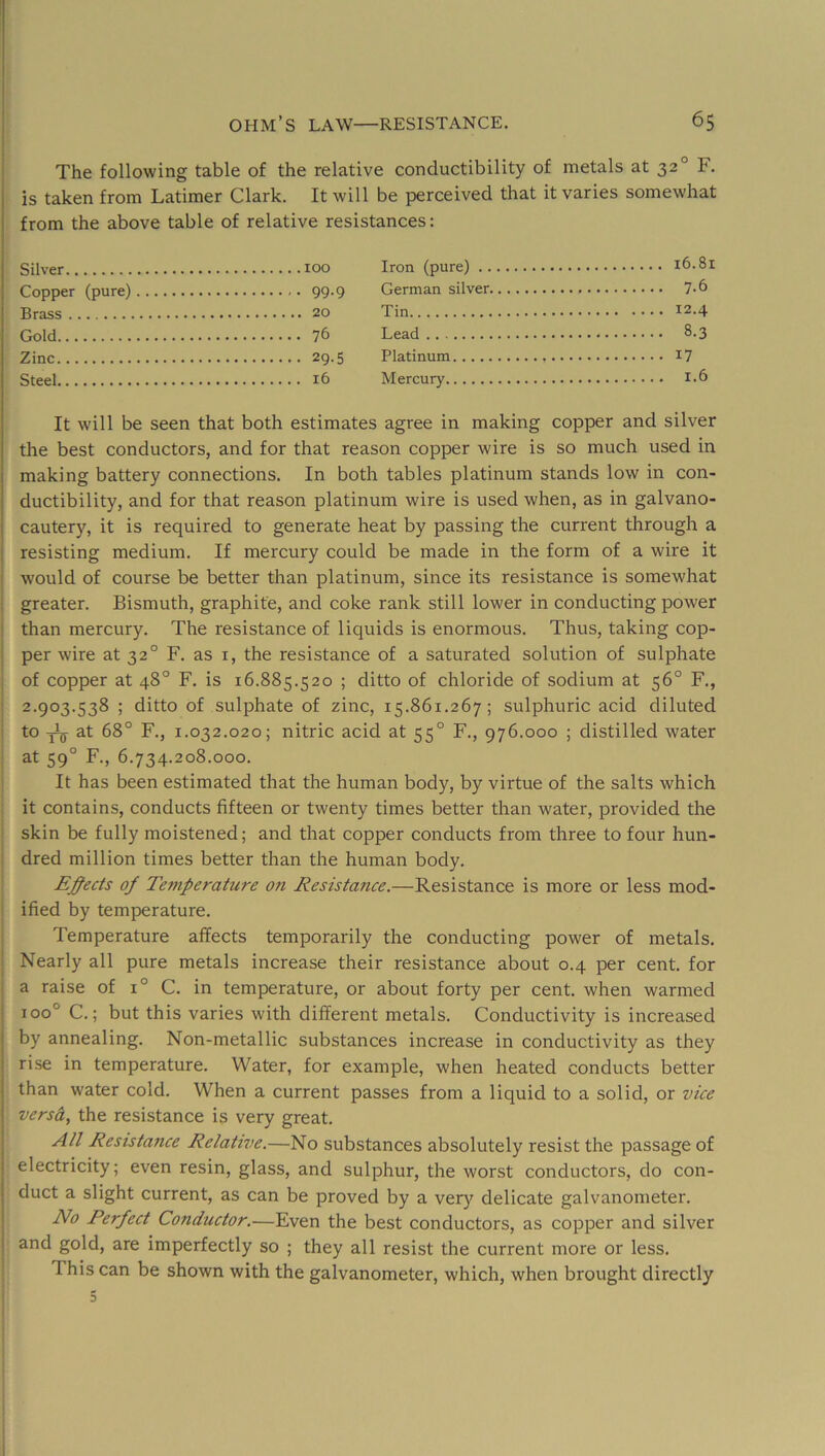 I ohm’s law—RESISTANCE. 65 The following table of the relative conductibility of metals at 32° F. j is taken from Latimer Clark. It will be perceived that it varies somewhat I from the above table of relative resistances: Silver 100 Copper (pure) 99.9 Brass 20 Gold 76 Zinc 29.5 Steel 16 Iron (pure) i6.8i German silver 7-6 Tin 12.4 Lead 8.3 Platinum I7 Mercury 1.6 It will be seen that both estimates agree in making copper and silver the best conductors, and for that reason copper wire is so much used in making battery connections. In both tables platinum stands low in con- ductibility, and for that reason platinum wire is used when, as in galvano- j cautery, it is required to generate heat by passing the current through a ! resisting medium. If mercury could be made in the form of a wire it , would of course be better than platinum, since its resistance is somewhat greater. Bismuth, graphite, and coke rank still lower in conducting power ^ than mercury. The resistance of liquids is enormous. Thus, taking cop- per wire at 32° F. as i, the resistance of a saturated solution of sulphate of copper at 48° F. is 16.885.520 ; ditto of chloride of sodium at 56° F., 2.903.538 ; ditto of sulphate of zinc, 15.861.267; sulphuric acid diluted to -jijj- at 68° F., 1.032.020; nitric acid at 55° F., 976.000 ; distilled water at 59° F., 6.734.208.000. It has been estimated that the human body, by virtue of the salts which it contains, conducts fifteen or twenty times better than water, provided the skin be fully moistened; and that copper conducts from three to four hun- dred million times better than the human body. Ej^ects of Temperature on Resistance.—Resistance is more or less mod- ified by temperature. Temperature affects temporarily the conducting power of metals. Nearly all pure metals increase their resistance about 0.4 per cent, for a raise of 1° C. in temperature, or about forty per cent, when warmed 100° C.; but this varies with different metals. Conductivity is increased I by annealing. Non-metallic substances increase in conductivity as they . rise in temperature. Water, for example, when heated conducts better I than water cold. When a current passes from a liquid to a solid, or vice \ versa, the resistance is very great. I All Resistance Relative.—No substances absolutely resist the passage of I electricity; even resin, glass, and sulphur, the worst conductors, do con- I duct a slight current, as can be proved by a verj^ delicate galvanometer. No Perfect Conductor.—Even the best conductors, as copper and silver I and gold, are imperfectly so ; they all resist the current more or less. This can be shown with the galvanometer, which, when brought directly I