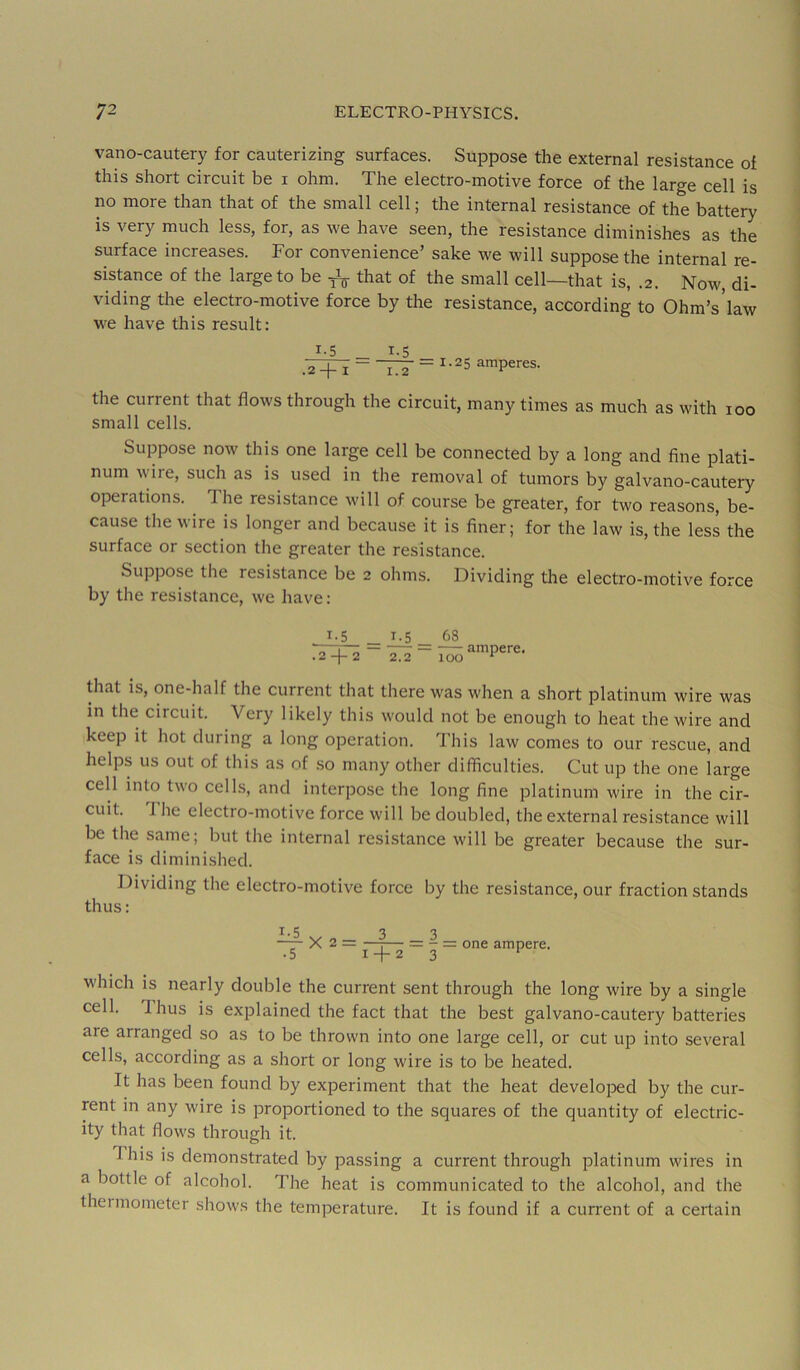 vano-cautery for cauterizing surfaces. Suppose the external resistance of this short circuit be i ohm. The electro-motive force of the large cell is no more than that of the small cell; the internal resistance of the battery is very much less, for, as we have seen, the resistance diminishes as the surface increases. For convenience’ sake we will suppose the internal re- sistance of the large to be that of the small cell—that is, .2. Now, di- viding the electro-motive force by the resistance, according to Ohm’s’law we have this result: 1-5 _ 1.5 .T+i ~ TTi = ^-25 amperes. the current that flows through the circuit, many times as much as with 100 small cells. Suppose now this one large cell be connected by a long and fine plati- num wire, such as is used in the removal of tumors by galvano-cautery operations. The resistance will of course be greater, for two reasons, be- cause the wire is longer and because it is finer; for the law is, the less the surface or section the greater the resistance. Suppose the resistance be 2 olims. Dividing the electro-motive force by the resistance, we have: 1.5 1.5 68 that is, one-half the current that there was when a short platinum wire was in the circuit. Very likely this would not be enough to heat the wire and keep it hot during a long operation. This law comes to our rescue, and helps us out of this as of so many other difficultie.s. Cut up the one large cell into two cells, and interpose the long fine platinum wire in the cir- cuit. 1 lie electro-motive force will be doubled, the external resistance will be the same; but the internal resistance will be greater because the sur- face is diminished. Dividing the electro-motive force by the resistance, our fraction stands thus: 1.5 33 •— X 2 = —I— = - = one ampere. • 5 1 + 23 ^ which is nearly double the current sent through the long wire by a single cell. Thus is explained the fact that the best galvano-cautery batteries are arranged so as to be thrown into one large cell, or cut u^i into several cells, according as a short or long wire is to be heated. It has been found by experiment that the heat develojDed by the cur- rent in any wire is proportioned to the squares of the quantity of electric- ity that flows through it. This is demonstrated by passing a current through platinum wires in a bottle of alcohol. The heat is communicated to the alcohol, and the thermometer shows the temperature. It is found if a current of a certain