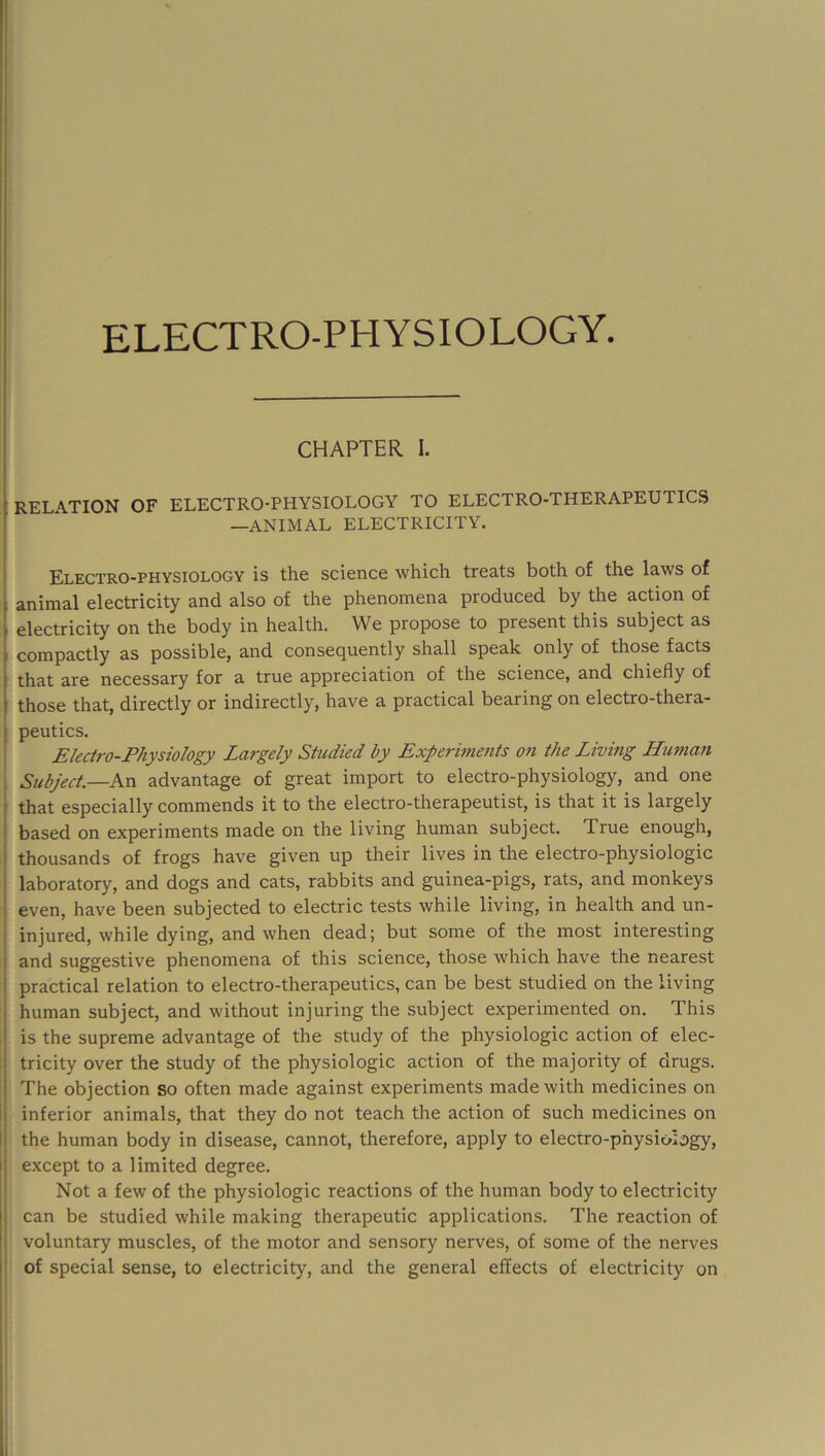 1 I CHAPTER I. RELATION OF ELECTRO-PHYSIOLOGY TO ELECTRO-THERAPEUTICS I —ANIMAL ELECTRICITY. 1 I I Electro-physiology is the science which treats both of the laws of t animal electricity and also of the phenomena produced by the action of [ electricity on the body in health. We propose to present this subject as I compactly as possible, and consequently shall speak only of those facts I that are necessary for a true appreciation of the science, and chiefly of I those that, directly or indirectly, have a practical bearing on electro-thera- I peutics. ^ Electro-Physiology Largely Studied by Experbnents on the Living Human Subject—hxi advantage of great import to electro-physiology, and one I that especially commends it to the electro-therapeutist, is that it is largely ' based on experiments made on the living human subject. True enough, ' thousands of frogs have given up their lives in the electro-physiologic laboratory, and dogs and cats, rabbits and guinea-pigs, rats, and monkeys even, have been subjected to electric tests while living, in health and un- I injured, while dying, and when dead; but some of the most interesting and suggestive phenomena of this science, those which have the nearest practical relation to electro-therapeutics, can be best studied on the living human subject, and without injuring the subject experimented on. This is the supreme advantage of the study of the physiologic action of elec- :■ tricity over the study of the physiologic action of the majority of drugs. The objection so often made against experiments made with medicines on inferior animals, that they do not teach the action of such medicines on the human body in disease, cannot, therefore, apply to electro-physiology, I except to a limited degree. Not a few of the physiologic reactions of the human body to electricity i can be studied while making therapeutic applications. The reaction of ! voluntary muscles, of the motor and sensory nerves, of some of the nerves I: of special sense, to electricity, and the general effects of electricity on 1