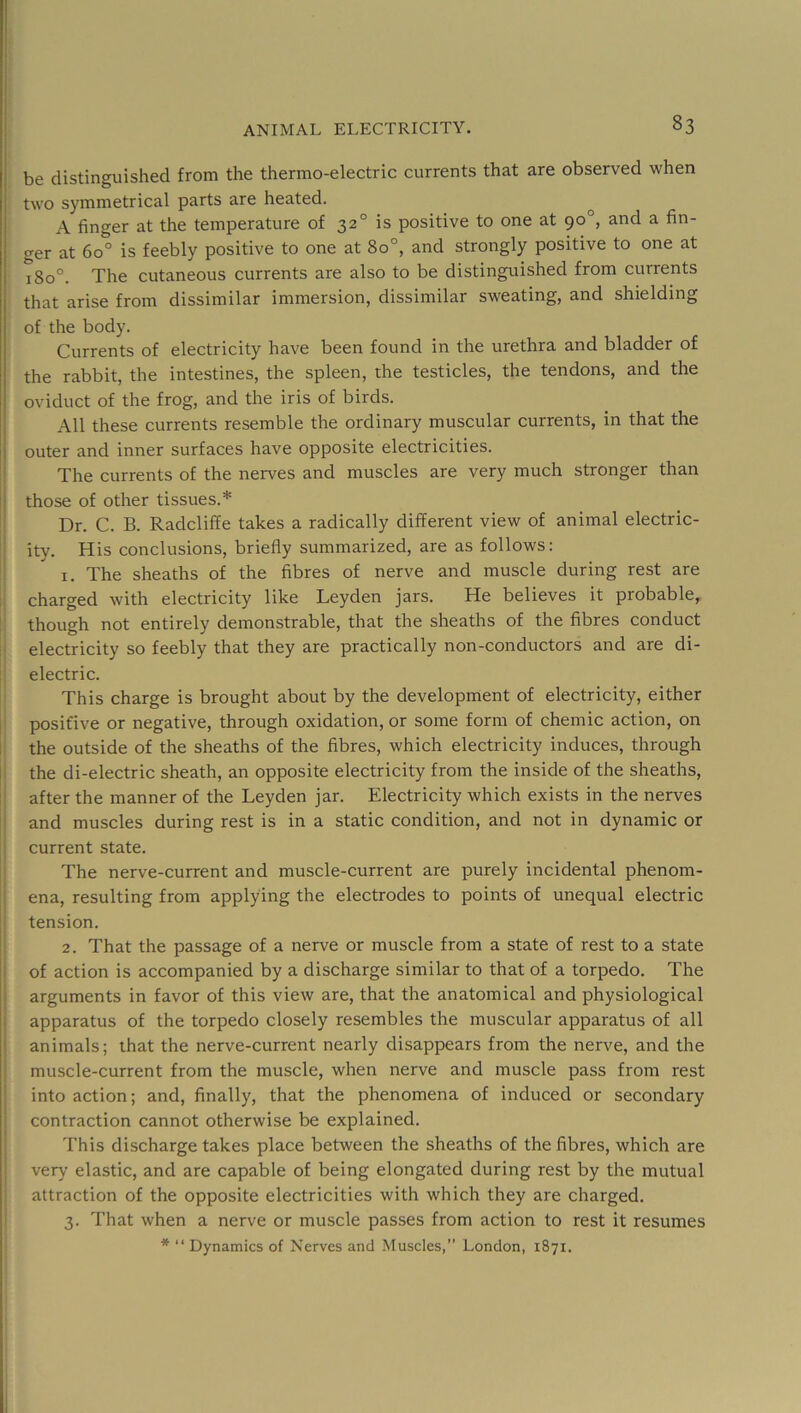 be distinguished from the thermo-electric currents that are observed when two symmetrical parts are heated. A finger at the temperature of 32° is positive to one at 90°, and a fin- ger at 60° is feebly positive to one at 80°, and strongly positive to one at 180°. The cutaneous currents are also to be distinguished from currents that arise from dissimilar immersion, dissimilar sweating, and shielding of the body. Currents of electricity have been found in the urethra and bladder of the rabbit, the intestines, the spleen, the testicles, the tendons, and the oviduct of the frog, and the iris of birds. All these currents resemble the ordinary muscular currents, in that the outer and inner surfaces have opposite electricities. The currents of the nerves and muscles are very much stronger than those of other tissues.* Dr. C. B. Radcliffe takes a radically different view of animal electric- ity. His conclusions, briefly summarized, are as follows: 1. The sheaths of the fibres of nerve and muscle during rest are charged with electricity like Leyden jars. He believes it probable, though not entirely demonstrable, that the sheaths of the fibres conduct electricity so feebly that they are practically non-conductors and are di- electric. This charge is brought about by the development of electricity, either positive or negative, through oxidation, or some form of chemic action, on the outside of the sheaths of the fibres, which electricity induces, through the di-electric sheath, an opposite electricity from the inside of the sheaths, after the manner of the Leyden jar. Electricity which exists in the nerves and muscles during rest is in a static condition, and not in dynamic or current state. The nerve-current and muscle-current are purely incidental phenom- ena, resulting from applying the electrodes to points of unequal electric tension. 2. That the passage of a nerve or muscle from a state of rest to a state of action is accompanied by a discharge similar to that of a torpedo. The arguments in favor of this view are, that the anatomical and physiological apparatus of the torpedo closely resembles the muscular apparatus of all animals; that the nerve-current nearly disappears from the nerve, and the muscle-current from the muscle, when nerve and muscle pass from rest into action; and, finally, that the phenomena of induced or secondary contraction cannot otherwise be explained. This discharge takes place between the sheaths of the fibres, which are very elastic, and are capable of being elongated during rest by the mutual attraction of the opposite electricities with which they are charged. 3. That when a nerve or muscle passes from action to rest it resumes * “ Dynamics of Nerves and Muscles,” London, 1871.