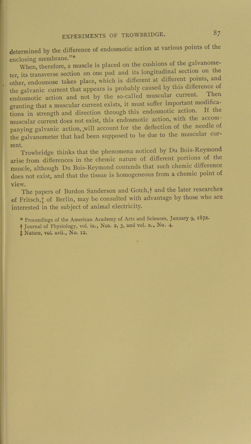 ' experiments of TROWBRIDGE. 87 ^ determined by the difference of endosmotic action at various points of the enclosing membrane.”* When, therefore, a muscle is placed on the cushions of the galvanome- i ter its transverse section on one pad and its longitudinal section on the I other, endosmose takes place, which is different at different points, and r the galvanic current that appears is probably caused by this difference of I endosmotic action and not by the so-called muscular current. Then granting that a muscular current exists, it must suffer important modihca- tions in strength and direction through this endosmotic action. If the muscular current does not exist, this endosmotic action, with the accom- ! panying galvanic action, .will account for the deflection of the needle of !i the galvanometer that had been supposed to be due to the muscular cur- i • A I Trowbridge thinks that the phenomena noticed by Du Bois-Reymond i arise from differences in the chemic nature of different portions of the muscle, although Du Bois-Reymond contends that such chemic diffepnce I does not exist, and that the tissue is homogeneous from a chemic point of ; view. The papers of Burdon Sanderson and Gotch,f and the later researches of Fritsch,J of Berlin, may be consulted with advantage by those who are interested in the subject of animal electricity. * Proceedings of the American Academy of Arts and Sciences, January g, 1872. f Journal of Physiology, vol. ix.. Nos. 2, 3, and vol. x., No. 4. j Nature, vol. xvii., No. 12.