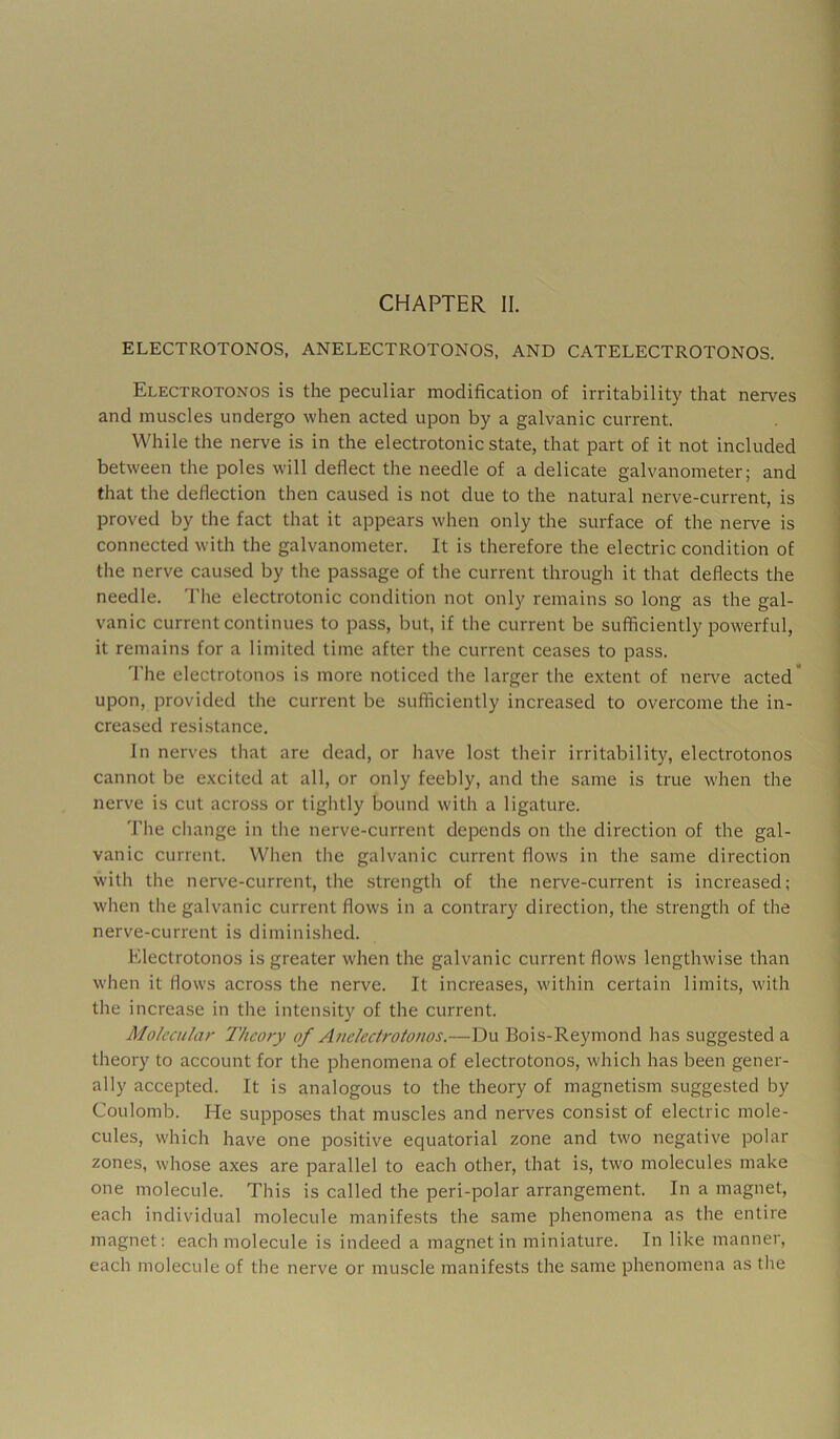 ELECTROTONOS, ANELECTROTONOS, AND CATELECTROTONOS. Electrotonos is the peculiar modification of irritability that nerves and muscles undergo when acted upon by a galvanic current. While the nerve is in the electrotonic state, that part of it not included between the poles w'ill deflect the needle of a delicate galvanometer; and that the deflection then caused is not due to the natural nerve-current, is proved by the fact that it appears when only the surface of the neiwe is connected with the galvanometer. It is therefore the electric condition of the nerve caused by the passage of the current through it that deflects the needle. The electrotonic condition not only remains so long as the gal- vanic current continues to pass, but, if the current be sufficiently powerful, it remains for a limited time after the current ceases to pass. 'I’he electrotonos is more noticed the larger the extent of nerve acted’ upon, provided the current be sufficiently increased to overcome the in- creased resistance. in nerves that are dead, or have lost their irritability, electrotonos cannot be excited at all, or only feebly, and the same is true when the nerve is cut across or tightly bound with a ligature. The change in the nerve-current depends on the direction of the gal- vanic current. When the galvanic current flows in the same direction with the nerve-current, the strength of the nerve-current is increased; when the galvanic current flows in a contrary direction, the strength of the nerve-current is diminished. Electrotonos is greater when the galvanic current flows lengthwise than when it flows across the nerve. It increases, within certain limits, with the increase in the intensity of the current. Molecular Theory of Aneleciroionos.—Du Bois-Reymond has suggested a theory to account for the phenomena of electrotonos, which has been gener- ally accepted. It is analogous to the theory of magnetism suggested by Coulomb. He supposes that muscles and nerves consist of electric mole- cules, which have one positive equatorial zone and two negative polar zones, whose axes are parallel to each other, that is, two molecules make one molecule. This is called the peri-polar arrangement. In a magnet, each individual molecule manifests the same phenomena as the entire magnet: each molecule is indeed a magnet in miniature. In like manner, each molecule of the nerve or muscle manifests the same phenomena as tlie