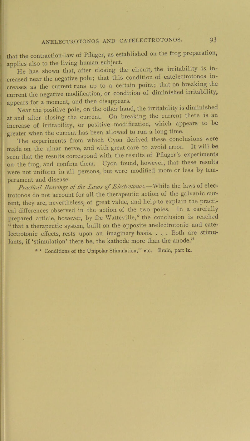 1 i ! ! anelectrotonos and catelectrotonos. 93 that the contraction-law of Pfliiger, as established on the frog preparation, applies also to the living human subject. He has shown that, after closing the circuit, the irritability is in- creased near the negative pole; that this condition of catelectrotonos in- creases as the current runs up to a certain point; that on breaking the current the negative modification, or condition of diminished irritability, appears for a moment, and then disappears. Near the positive pole, on the other hand, the irritability is diminished at and after closing the current. On breaking the current there is an increase of irritability, or positive modification, which appears to be j greater when the current has been allowed to run a long time. i The experiments from which Cyon derived these conclusions were |j made on the ulnar nerve, and with great care to avoid error. It will be !i seen that the results correspond with the results of Pfluger’s experiments :: on the frog, and confirm them. Cyon found, however, that these results ii were not uniform in all persons, but were modified more or less by tem- perament and disease. Practical Bearings of the Laws of Electrotonos.—\Nhi\Q the laws of elec- trotonos do not account for all the therapeutic action of the galvanic cur- rent, they are, nevertheless, of great value, and help to explain the practi- cal differences observed in the action of the two poles. In a carefully prepared article, however, by De Watteville,'^ the conclusion is reached “ that a therapeutic system, built on the opposite anelectrotonic and cate- lectrotonic effects, rests upon an imaginary basis. . . . Both are stimu- I lants, if ‘stimulation’ there be, the kathode more than the anode.”