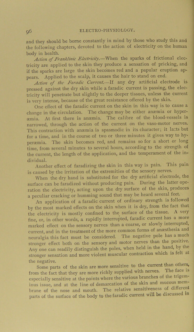 and they should be borne constantly in mind by those who study this and the following chapters, devoted to the action of electricity on the human body in health. Action of Franklinic Electricity.—When the sparks of frictional elec- tricity are applied to the skin they produce a sensation of pricking, and if the sparks are large the skin becomes red and a papular eruption ap- pears. Applied to the scalp, it causes the hair to stand on end. Action of the Faradic Current.—If any diy artificial electrode is pressed against the dry skin while a faradic current is passing, the elec- tricity will penetrate but slightly to the deeper tissues, unless the current is very intense, because of the great resistance offered by the skin. One effect of the faradic current on the skin in this way is to cause a change in the circulation. The change may be either anmmia or hyper- mmia. At first there is ancemia. The calibre of the blood-vessels is narrowed, through the action of the current on the vaso-motor nerves. This contraction with anmmia is spasmodic in its character; it lasts but for a time, and in tlie course of two or three minutes it gives way to hy- permmia. d'he skin becomes red, and remains so for a short or long time, from several minutes to several hours, according to the strength of the current, the length of the application, and the temperament of the in- dividual. Another effect of faradizing the skin in this way is pain. This pain is caused by the irritation of the extremities of the sensory nerves. When the dry hand is substituted for the dry artificial electrode, the surface can be faradized without producing pain. During the latter ope- ration the electricity, acting upon the dry surface of the skin, produces a peculiar cracking or humming sound that may be heard several feet. An application of a faradic current of ordinary strength is followed by the most marked effects on the skin when it is dry, from the fact that the electricity is mostly confined to the surface of the tissue. A very fine, or, in other words, a rapidly interrupted, faradic current has a more marked effect on the sensory nerves than a coarse, or slowly interrupted, current, and in the treatment of the more common forms of anaesthesia and neuralgia this fact must be considered. The negative pole has a much stronger effect both on the sensory and motor nerves than the positive. Any one can readily distinguish the poles, when held in the hand, by the stronger sensation and more violent muscular contraction which is fe t at the negative. Some parts of the skin are more sensitive to the current tian otiers, from the fact that they are more richly supplied with nerves. The face is especially sensitive at the points where the various branches of the trigem inus issue, and at the line of demarcation of the skin and mucous mem brane of the nose and mouth. The relative sensitiveness of 1 eien parts of the surface of the body to the faradic current will be discusse m