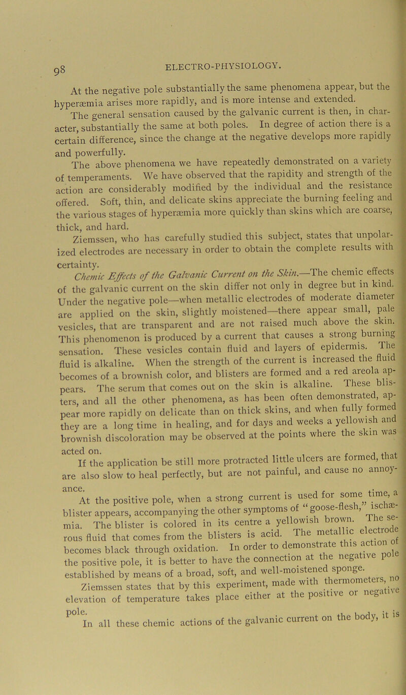 At the n6g3.tiv6 polG subst3.nti3.lly tliG s3mG pliGnomGn3 3ppG3r, but tli6 hypGraemia arises more rapidly, and is more intense and extended. The general sensation caused by the galvanic current is then, in char- acter, substantially the same at both poles. In degree of action there is a . certain difference, since the change at the negative develops more rapidly and powerfully. _ The above phenomena we have repeatedly demonstrated on a variety ■; of temperaments. We have observed that the rapidity and strength of the ? action are considerably modified by the individual and the resistance | offered. Soft, thin, and delicate skins appreciate the burning feeling and . the various stages of hypercemia more quickly than skins which are coarse, ; thick, and hard. Ziemssen, who has carefully studied this subject, states that unpolar- ; ized electrodes are necessary in order to obtain the complete results with i certainty. , • re ‘ Chcmic Effects of the Galvanic Current on the Skin.—The chemic effects of the galvanic current on the skin differ not only in degree but in kind. Under the negative pole—when metallic electrodes of moderate diameter are applied on the skin, slightly moistened—there appear small, pale j vesicles, that are transparent and are not raised much above the skin. ^ This phenomenon is produced by a current that causes a strong burning ^ sensation. These vesicles contain fluid and layers of epidermis. The i fluid is alkaline. When the strength of the current is increased the fluid ^ becomes of a brownish color, and blisters are formed and a red areola ap- ; pears. The serum that comes out on the skin is alkaline. These blis- ^ ters, and all the other phenomena, as has been often demonstrated, ap- pear more rapidly on delicate than on thick skins, and when fully formed they are a long time in healing, and for days and weeks a yellowish an brownish discoloration may be observed at the points where the skin was acted on. , . j 4.1 If the application be still more protracted little ulcers are formed, that are also slow to heal perfectly, but are not painful, and cause no annoy- At the positive pole, when a strong current is used for some^^tirn , blister appears, accompanying the other symptoms of mia. The blister is colored ir. its ceiitre a yellomsh brown. The se^ rous fluid that comes from the blisters is acid. me a ic e becomes black through oxidation. In order to demonstrate this the positive pole, it is better to have the connection at the negat 1 established by means of a broad, soft, and well-moistened sponge. Ziemssen states that by this experiment, made with thermometei , no elevation of temperature takes place either at the positive or n gr ^°^^In all these chemic actions of the galvanic current on the body, it is < 1 I