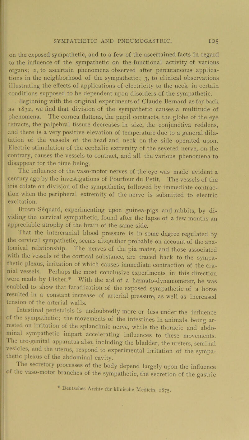 on the exposed sympathetic, and to a few of the ascertained facts in regard to the influence of the sympathetic on the functional activity of various organs; 2, to ascertain phenomena observed after percutaneous applica- tions in the neighborhood of the sympathetic; 3, to clinical observations illustrating the effects of applications of electricity to the neck in certain conditions supposed to be dependent upon disorders of the sympathetic. Beginning with the original experiments of Claude Bernard as far back as 1832, we find that division of the sympathetic causes a multitude of phenomena. The cornea flattens, the pupil contracts, the globe of the eye retracts, the palpebral fissure decreases in size, the conjunctiva reddens, and there is a very positive elevation of temperature due to a general dila- tation of the vessels of the head and neck on the side operated upon. Electric stimulation of the cephalic extremity of the severed nerve, on the [ contrary, causes the vessels to contract, and all the various phenomena to disappear for the time being. The influence of the vaso-motor nerves of the eye was made evident a ! century ago by the investigations of Pourfour du Petit. The vessels of the [I iris dilate on division of the sympathetic, followed by immediate contrac- !| tion when the peripheral extremity of the nerve is submitted to electric ij excitation. j Brown-S(fquard, experimenting upon guinea-pigs and rabbits, by di- viding the cervical sympathetic, found after the lapse of a few months an appreciable atrophy of the brain of the same side. That the intercranial blood pressure is in some degree regulated by the cendcal sympathetic, seems altogether probable on account of the ana- tomical relationship. The nerves of the pia mater, and those associated i with the vessels of the cortical substance, are traced back to the sympa- i thetic plexus, irritation of which causes immediate contraction of the cra- ! nial vessels. Perhaps the most conclusive experiments in this direction I were made by Fisher.* With the aid of a haemato-dynamometer, he was I enabled to show that faradization of the exposed sympathetic of a horse resulted in a constant increase of arterial pressure, as well as increased tension of the arterial walls. Intestinal peristalsis is undoubtedly more or less under the influence of the sympathetic; the movements of the intestines in animals being ar- rested on irritation of the splanchnic nerve, while the thoracic and abdo- minal sympathetic impart accelerating influences to these movements. I The uro-genital apparatus also, including the bladder, the ureters, seminal vesicles, and the uterus, respond to experimental irritation of the sympa- ! thetic plexus of the abdominal cavity. I The secretory processes of the body depend largely upon the influence I of the vaso-motor branches of the sympathetic, the secretion of the gastric * Deutsches Archiv fUr klinische Medicin, 1875. i.